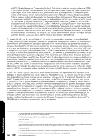 • SKOS (Simple Knowledge Organization System). Se trata de una de las piezas angulares de EDM y,
                        por supuesto, de LOD. Permite describir el tema, contenido, materia o notación de un determinado
                        objeto digital o que están implícitos en él, posibilitando más que ninguno otro la navegación pura-
                        mente semántica que prevén los Functional Requirements for Danube Release. No por casualidad
                        Antoine Isaac es el Scientific Coordinator del Operations Team de Europeana Office, ya que participó
                        en el desarrollo de SKOS y realizó la adaptación de RAMEAU a SKOS. La adopción de SKOS es uno
                        de los mayores, y obligado, aciertos de EDM ya que algunos de los más grandes vocabularios de
                        encabezamientos de materias como son LCSH47, RAMEAU48 y Schlagwortdaten49 están disponibles
                        en este esquema y parcialmente enlazados entre sí Esta circunstancia es de la máxima importancia
                        puesto que la adopción de un modelo de datos semántico lleva implícito el objetivo de vincular datos
                        pertenecientes a diferentes esquemas. Así, al estar disponibles en SKOS las listas de encabezamien-
                        tos mencionadas, consolidadas por años de uso, con un altísimo nivel de detalle y en inglés, francés
                        y alemán dotará a Europeana de un aporte inicial de gran detalle y consistencia.

                 El proyecto Multilingual Access to Subjects50 dió, entre otros resultados, la vinculación entre RAMEAU,
                 LCSH y otros vocabularios europeos51, vinculación que permite sobrepasar las barreras del multilingüismo
                 aprovechando precisamente los conceptos definidos en los vocabularios de las grandes bibliotecas na-
                 cionales. Durante el año 2010 se han ido sucediendo los anuncios de grandes bibliotecas comunicando la
                 apertura de sus listas de encabezamientos de materia, de registros de autoridad o de registros bibliográfi-
                 cos conforme a las reglas de Linked Open Data. El 17 de octubre de este año Die Deutsche Bibliothek52 ha
                 anunciado la puesta de sus ficheros de autoridades en LOD, entre los que destacan los de materia, es de-
                 cir los Schlagwortdaten. Igualmente, el pasado 17 de noviembre, con motivo de las Jornadas de difusión
                 de EuropeanaLocal María Luisa Martínez-Conde53 informó sobre el proceso de conversión, probablemente
                 finalizándose cuando se lea esta comunicación, de la Lista de encabezamientos para bibliotecas públicas
                 (conocidas por LEM) a SKOS, utilizando además una segunda representación mediante el formato MARC
                 21 (ISO 270954) para facilitar la transferencia e integración de esta información en un sistema de gestión
                 bibliográfica normalizado. De esta manera, los datos se presentan en dos sabores, uno en formato MARC
                 y otro en SKOS, vinculándose ambos mediante la inclusión de la URI de cada concepto en el campo 024.

                 4. VRA. Por último, y para la descripción de los recursos visuales, tan importantes en Europeana, se ha
                 escogido el modelo descriptivo de Visual Resources Association (VRA) 4.0. Por ese conjunto de coinciden-
                 cias, todas ellas muy felices, que han venido a darse en este año de 2010, la Network Development and
                 MARC Standards Office ha decidido, (como ya ocurrió con ALTO el año pasado), mantener esta norma
                 cuya versión 4.0 es la que se encuentra actualmente vigente. La seguridad que ofrece el trabajo de la Li-
                 brary of Congress y en particular su oficina de normalización proporciona una garantía de calidad y estabili-
                 dad verdaderamente necesarias en proyectos como éste, caracterizados por el largo plazo. Sin embargo,
                 y para los autores de esta comunicación, la elección del VRA no deja de resultar un tanto sorprendente
                 pues existen otros modelos mucho más ricos y mucho más apoyados por la comunidad museológica. Tal
                 vez SPECTRUM que se encuentra actualmente en la versión 3.1 hubiera sido excesivamente prolijo, sin
                 embargo LIDO ha sido desarrollado muy recientemente por el ICOM, justamente para tareas de reco-
                 lección, e incluso hay alguno de los proyectos temáticos de Europeana como es el caso de Judaica55 y
                 ATHENA que lo plantean como estructura para la recolección.




                                 47
                                   El servicio de la Library of Congress Authorities and Vocabularies proporciona los datos de autoridad de la Library of Congress según el procedimien-
                                 to de Linked Open Data. http://id.loc.gov/authorities/about.html
                                 48
                                      RAMEAU subject headings as SKOS linked data [http://goo.gl/2ZAOD]
Comunicaciones




                                 49
                                      http://goo.gl/bOoVV
                                 50
                                      https://macs.hoppie.nl/pub/
                                 51
                                   Este proceso estuvo dirigido por Antoine Isaac que además de ser coordinador científico del equipo de operaciones de Europeana es miembro activo
                                 del W3C Library Linked Data Incubator Group, lo cual da una idea, recuérdese la nota 21, de la coherencia de EDM.
                                 52
                                      http://goo.gl/bOoVV
                                 53
                                      La aplicación del Modelo de Datos de Europeana a la Biblioteca Virtual de Patrimonio Bibliográfico http://goo.gl/9lVud
                                 54
                                      ISO 2709:2008 Information and documentation -- Format for information Exchange. [http://goo.gl/BAydc ]

                 [38]            55
                                      http://www.judaica-europeana.eu/
 
