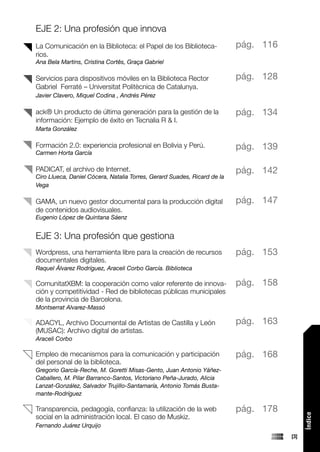 EJE 2: Una profesión que innova
La Comunicación en la Biblioteca: el Papel de los Biblioteca-             pág. 116
rios.
Ana Bela Martins, Cristina Cortês, Graça Gabriel

Servicios para dispositivos móviles en la Biblioteca Rector               pág. 128
Gabriel Ferraté – Universitat Politècnica de Catalunya.
Javier Clavero, Miquel Codina , Andrés Pérez

ack® Un producto de última generación para la gestión de la               pág. 134
información: Ejemplo de éxito en Tecnalia R & I.
Marta González

Formación 2.0: experiencia profesional en Bolivia y Perú.                 pág. 139
Carmen Horta García

PADICAT, el archivo de Internet.                                          pág. 142
Ciro Llueca, Daniel Cócera, Natalia Torres, Gerard Suades, Ricard de la
Vega

GAMA, un nuevo gestor documental para la producción digital               pág. 147
de contenidos audiovisuales.
Eugenio López de Quintana Sáenz


EJE 3: Una profesión que gestiona
Wordpress, una herramienta libre para la creación de recursos             pág. 153
documentales digitales.
Raquel Álvarez Rodríguez, Araceli Corbo García. Biblioteca

ComunitatXBM: la cooperación como valor referente de innova-              pág. 158
ción y competitividad - Red de bibliotecas públicas municipales
de la provincia de Barcelona.
Montserrat Alvarez-Massó

ADACYL, Archivo Documental de Artistas de Castilla y León                 pág. 163
(MUSAC): Archivo digital de artistas.
Araceli Corbo

Empleo de mecanismos para la comunicación y participación                 pág. 168
del personal de la biblioteca.
Gregorio García-Reche, M. Goretti Misas-Gento, Juan Antonio Yáñez-
Caballero, M. Pilar Barranco-Santos, Victoriano Peña-Jurado, Alicia
Lanzat-González, Salvador Trujillo-Santamaría, Antonio Tomás Busta-
mante-Rodríguez

Transparencia, pedagogía, confianza: la utilización de la web             pág. 178
                                                                                           Índice




social en la administración local. El caso de Muskiz.
Fernando Juárez Urquijo
                                                                                     [3]
 