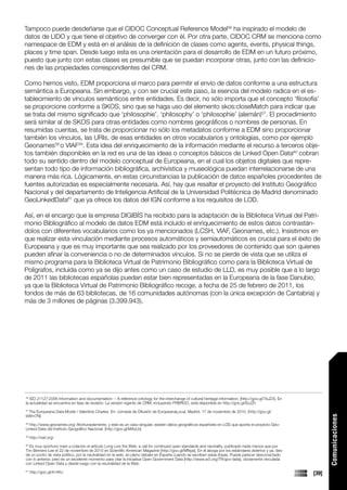 Tampoco puede desdeñarse que el CIDOC Conceptual Reference Model56 ha inspirado el modelo de
datos de LIDO y que tiene el objetivo de converger con él. Por otra parte, CIDOC CRM se menciona como
namespace de EDM y está en el análisis de la definición de clases como agents, events, physical things,
places y time span. Desde luego esta es una orientación para el desarrollo de EDM en un futuro próximo,
puesto que junto con estas clases es presumible que se puedan incorporar otras, junto con las definicio-
nes de las propiedades correspondientes del CRM.

Como hemos visto, EDM proporciona el marco para permitir el envío de datos conforme a una estructura
semántica a Europeana. Sin embargo, y con ser crucial este paso, la esencia del modelo radica en el es-
tablecimiento de vínculos semánticos entre entidades. Es decir, no sólo importa que el concepto ‘filosofía’
se proporcione conforme a SKOS, sino que se haga uso del elemento skos:closeMatch para indicar que
se trata del mismo significado que ‘philosophie’, ‘philosophy’ o ‘philosophie’ (alemán)57. El procedimiento
será similar al de SKOS para otras entidades como nombres geográficos o nombres de personas. En
resumidas cuentas, se trata de proporcionar no sólo los metadatos conforme a EDM sino proporcionar
también los vínculos, las URIs, de esas entidades en otros vocabularios y ontologías, como por ejemplo
Geonames58 o VIAF59. Esta idea del enriquecimiento de la información mediante el recurso a terceros obje-
tos también disponibles en la red es una de las ideas o conceptos básicos de Linked Open Data60 cobran
todo su sentido dentro del modelo conceptual de Europeana, en el cual los objetos digitales que repre-
sentan todo tipo de información bibliográfica, archivística y museológica puedan interrelacionarse de una
manera más rica. Lógicamente, en estas circunstancias la publicación de datos españoles procedentes de
fuentes autorizadas es especialmente necesaria. Así, hay que resaltar el proyecto del Instituto Geográfico
Nacional y del departamento de Inteligencia Artificial de la Universidad Politécnica de Madrid denominado
GeoLinkedData61 que ya ofrece los datos del IGN conforme a los requisitos de LOD.

Así, en el encargo que la empresa DIGIBÍS ha recibido para la adaptación de la Biblioteca Virtual del Patri-
monio Bibliográfico al modelo de datos EDM está incluido el enriquecimiento de estos datos contrastán-
dolos con diferentes vocabularios como los ya mencionados (LCSH, VIAF, Geonames, etc.). Insistimos en
que realizar esta vinculación mediante procesos automáticos y semiautomáticos es crucial para el éxito de
Europeana y que es muy importante que sea realizado por los proveedores de contenido que son quienes
pueden afinar la conveniencia o no de determinados vínculos. Si no se pierde de vista que se utiliza el
mismo programa para la Biblioteca Virtual de Patrimonio Bibliográfico como para la Biblioteca Virtual de
Polígrafos, incluida como ya se dijo antes como un caso de estudio de LLD, es muy posible que a lo largo
de 2011 las bibliotecas españolas puedan estar bien representadas en la Europeana de la fase Danubio,
ya que la Biblioteca Virtual de Patrimonio Bibliográfico recoge, a fecha de 25 de febrero de 2011, los
fondos de más de 63 bibliotecas, de 16 comunidades autónomas (con la única excepción de Cantabria) y
más de 3 millones de páginas (3.399.943).




56
   ISO 21127:2006 Information and documentation -- A reference ontology for the interchange of cultural heritage information. [http://goo.gl/7kJZ4]. En
la actualidad se encuentra en fase de revisión. La versión vigente de CRM, incluyendo FRBROO, está disponible en http://goo.gl/6zJZh

 The Europeana Data Model / Valentine Charles. En: Jornada de Difusión de EuropeanaLocal, Madrid, 17 de noviembre de 2010. [http://goo.gl/
57

bWm7N]
                                                                                                                                                                 Comunicaciones




58
  http://www.geonames.org/ Afortunadamente, y este es un caso singular, existen datos geográficos españoles en LOD que aporta el proyecto Geo-
Linked Data del Instituto Geográfico Nacional. [http://goo.gl/MAzLb]
59
     http://viaf.org/
60
  Es muy oportuno traer a colación el artículo Long Live the Web: a call for continued open standards and neutrality, publicado nada menos que por
Tim Berners-Lee el 22 de noviembre de 2010 en Scientific American Magazine [http://goo.gl/MNyjs]. En él aboga por los estándares abiertos y ya, des-
de un punto de vista político, por la neutralidad en la web, en pleno debate en España cuando se escriben estas líneas. Puede parecer desconectado
con lo anterior, pero es un excelente momento para citar la iniciativa Open Government Data [http://www.w3.org/TR/gov-data], obviamente vinculada
con Linked Open Data y desde luego con la neutralidad de la Web.

     http://goo.gl/A1tKU                                                                                                                                  [39]
61
 