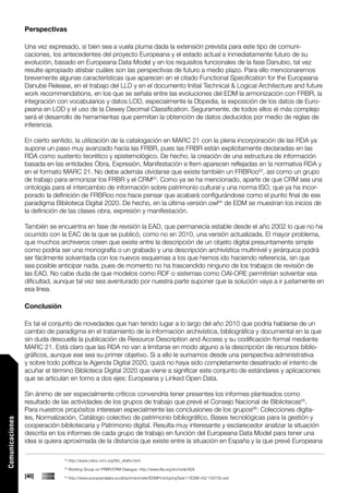 Perspectivas

                 Una vez expresado, si bien sea a vuela pluma dada la extensión prevista para este tipo de comuni-
                 caciones, los antecedentes del proyecto Europeana y el estado actual e inmediatamente futuro de su
                 evolución, basado en Europeana Data Model y en los requisitos funcionales de la fase Danubio, tal vez
                 resulte apropiado atisbar cuáles son las perspectivas de futuro a medio plazo. Para ello mencionaremos
                 brevemente algunas características que aparecen en el citado Functional Specification for the Europeana
                 Danube Release, en el trabajo del LLD y en el documento Initial Technical & Logical Architecture and future
                 work recommendations, en los que se señala entre las evoluciones del EDM la armonización con FRBR, la
                 integración con vocabularios y datos LOD, especialmente la Dbpedia, la exposición de los datos de Euro-
                 peana en LOD y el uso de la Dewey Decimal Classification. Seguramente, de todos ellos el más complejo
                 será el desarrollo de herramientas que permitan la obtención de datos deducidos por medio de reglas de
                 inferencia.

                 En cierto sentido, la utilización de la catalogación en MARC 21 con la plena incorporación de las RDA ya
                 supone un paso muy avanzado hacía las FRBR, pues las FRBR están explícitamente declaradas en las
                 RDA como sustento teorético y epistemológico. De hecho, la creación de una estructura de información
                 basada en las entidades Obra, Expresión, Manifestación e Item aparecen reflejadas en la normativa RDA y
                 en el formato MARC 21. No debe además olvidarse que existe también un FRBRoo62, así como un grupo
                 de trabajo para armonizar los FRBR y el CRM63. Como ya se ha mencionado, aparte de que CRM sea una
                 ontología para el intercambio de información sobre patrimonio cultural y una norma ISO, que ya ha incor-
                 porado la definición de FRBRoo nos hace pensar que acabará configurándose como el punto final de ese
                 paradigma Biblioteca Digital 2020. De hecho, en la última versión owl64 de EDM se muestran los inicios de
                 la definición de las clases obra, expresión y manifestación.

                 También se encuentra en fase de revisión la EAD, que permanecía estable desde el año 2002 lo que no ha
                 ocurrido con la EAC de la que se publicó, como no en 2010, una versión actualizada. El mayor problema,
                 que muchos archiveros creen que existe entre la descripción de un objeto digital presuntamente simple
                 como podría ser una monografía o un grabado y una descripción archivística multinivel y jerárquica podrá
                 ser fácilmente solventada con los nuevos esquemas a los que hemos ido haciendo referencia, sin que
                 sea posible anticipar nada, pues de momento no ha trascendido ninguno de los trabajos de revisión de
                 las EAD. No cabe duda de que modelos como RDF o sistemas como OAI-ORE permitirían solventar esa
                 dificultad, aunque tal vez sea aventurado por nuestra parte suponer que la solución vaya a ir justamente en
                 esa línea.

                 Conclusión

                 Es tal el conjunto de novedades que han tenido lugar a lo largo del año 2010 que podría hablarse de un
                 cambio de paradigma en el tratamiento de la información archivística, bibliográfica y documental en la que
                 sin duda descuella la publicación de Resource Description and Access y su codificación formal mediante
                 MARC 21. Está claro que las RDA no van a limitarse en modo alguno a la descripción de recursos biblio-
                 gráficos, aunque ese sea su primer objetivo. Si a ello le sumamos desde una perspectiva administrativa
                 y sobre todo política la Agenda Digital 2020, quizá no haya sido completamente desatinado el intento de
                 acuñar el término Biblioteca Digital 2020 que viene a significar este conjunto de estándares y aplicaciones
                 que se articulan en torno a dos ejes: Europeana y Linked Open Data.

                 Sin ánimo de ser especialmente críticos convendría tener presentes los informes planteados como
                 resultado de las actividades de los grupos de trabajo que prevé el Consejo Nacional de Bibliotecas65.
                 Para nuestros propósitos interesan especialmente las conclusiones de los grupos66: Colecciones digita-
                 les, Normalización, Catálogo colectivo de patrimonio bibliográfico, Bases tecnológicas para la gestión y
Comunicaciones




                 cooperación bibliotecaria y Patrimonio digital. Resulta muy interesante y esclarecedor analizar la situación
                 descrita en los informes de cada grupo de trabajo en función del Europeana Data Model para tener una
                 idea si quiera aproximada de la distancia que existe entre la situación en España y la que prevé Europeana

                               62
                                    http://www.cidoc-crm.org/frbr_drafts.html
                               63
                                    Working Group on FRBR/CRM Dialogue. http://www.ifla.org/en/node/928
                 [40]          64
                                    http://www.europeanalabs.eu/attachment/wiki/EDMPrototypingTask11/EDM-v52-100730.owl
 