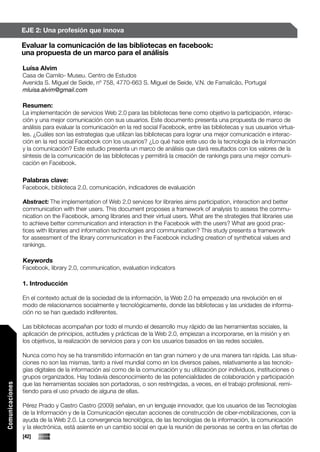 EJE 2: Una profesión que innova

                 Evaluar la comunicación de las bibliotecas en facebook:
                 una propuesta de un marco para el análisis

                 Luísa Alvim
                 Casa de Camilo- Museu. Centro de Estudos
                 Avenida S. Miguel de Seide, nº 758, 4770-663 S. Miguel de Seide, V.N. de Famalicão, Portugal
                 mluisa.alvim@gmail.com

                 Resumen:
                 La implementación de servicios Web 2.0 para las bibliotecas tiene como objetivo la participación, interac-
                 ción y una mejor comunicación con sus usuarios. Este documento presenta una propuesta de marco de
                 análisis para evaluar la comunicación en la red social Facebook, entre las bibliotecas y sus usuarios virtua-
                 les. ¿Cuáles son las estrategias que utilizan las bibliotecas para lograr una mejor comunicación e interac-
                 ción en la red social Facebook con los usuarios? ¿Lo qué hace este uso de la tecnología de la información
                 y la comunicación? Este estudio presenta un marco de análisis que dará resultados con los valores de la
                 síntesis de la comunicación de las bibliotecas y permitirá la creación de rankings para una mejor comuni-
                 cación en Facebook.

                 Palabras clave:
                 Facebook, biblioteca 2.0, comunicación, indicadores de evaluación

                 Abstract: The implementation of Web 2.0 services for libraries aims participation, interaction and better
                 communication with their users. This document proposes a framework of analysis to assess the commu-
                 nication on the Facebook, among libraries and their virtual users. What are the strategies that libraries use
                 to achieve better communication and interaction in the Facebook with the users? What are good prac-
                 tices with libraries and information technologies and communication? This study presents a framework
                 for assessment of the library communication in the Facebook including creation of synthetical values and
                 rankings.

                 Keywords
                 Facebook, library 2.0, communication, evaluation indicators

                 1. Introducción

                 En el contexto actual de la sociedad de la información, la Web 2.0 ha empezado una revolución en el
                 modo de relacionarnos socialmente y tecnológicamente, donde las bibliotecas y las unidades de informa-
                 ción no se han quedado indiferentes.

                 Las bibliotecas acompañan por todo el mundo el desarrollo muy rápido de las herramientas sociales, la
                 aplicación de principios, actitudes y prácticas de la Web 2.0, empiezan a incorporarse, en la misión y en
                 los objetivos, la realización de servicios para y con los usuarios basados en las redes sociales.

                 Nunca como hoy se ha transmitido información en tan gran número y de una manera tan rápida. Las situa-
                 ciones no son las mismas, tanto a nivel mundial como en los diversos países, relativamente a las tecnolo-
                 gías digitales de la información así como de la comunicación y su utilización por individuos, instituciones o
                 grupos organizados. Hay todavía desconocimiento de las potencialidades de colaboración y participación
                 que las herramientas sociales son portadoras, o son restringidas, a veces, en el trabajo profesional, remi-
Comunicaciones




                 tiendo para el uso privado de alguna de ellas.

                 Pérez Prado y Castro Castro (2009) señalan, en un lenguaje innovador, que los usuarios de las Tecnologías
                 de la Información y de la Comunicación ejecutan acciones de construcción de ciber-mobilizaciones, con la
                 ayuda de la Web 2.0. La convergencia tecnológica, de las tecnologías de la información, la comunicación
                 y la electrónica, está asiente en un cambio social en que la reunión de personas se centra en las ofertas de
                 [42]
 