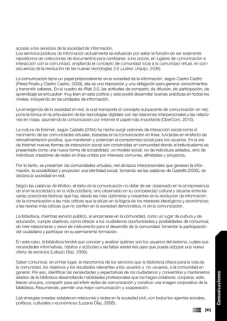 acceso a los servicios de la sociedad de información.
Los servicios públicos de información actualmente se esfuerzan por saltar la función de ser solamente
repositorios de colecciones de documentos para cambiarse, a los pocos, en lugares de comunicación e
interacción con la comunidad, ampliando el concepto de comunidad local a la comunidad virtual, en con-
secuencia de la revolución de las nuevas tecnologías 2.0 (Juárez Urquijo, 2006).

La comunicación tiene un papel preponderante en la sociedad de la información, según Castro Castro
(Pérez Prado y Castro Castro, 2009), ella es una imposición y una obligación para generar conocimientos
y transmitir saberes. En el cuadro da Web 2.0, las actitudes de compartir, de difusión, de participación, de
aprendizaje se encuadran muy bien en esta política y esta podrá desarrollar buenas prácticas en todos los
niveles, incluyendo en las unidades de información.

La emergencia de la sociedad en red, la cual transporta el concepto subyacente de comunicación en red,
pone la tónica en la articulación de las tecnologías digitales con las relaciones interpersonales y las relacio-
nes en masa, asumiendo la comunicación por Internet el papel más importante (OberCom, 2010).

La cultura de Internet, según Castells (2004) ha hecho surgir patrones de interacción social como el
nacimiento de las comunidades virtuales, basadas en la comunicación en línea, fundadas en el efecto de
retroalimentación positiva, que mantienen y potencian el compromiso social para los usuarios. En la era
de Internet nuevas formas de interacción social son construidas en comunidad donde el individualismo es
presentado como una nueva forma de sociabilidad, un modelo social, no de individuos aislados, sino de
individuos creadores de redes en línea unidas por intereses comunes, afinidades y proyectos.

Por lo tanto, se presentan las comunidades virtuales, red de lazos interpersonales que generan la infor-
mación, la sociabilidad y proyectan una identidad social, tomando así las palabras de Castells (2005), se
declara la sociedad en red.

Según las palabras de Wolton, el éxito de la comunicación no debe de ser observado en la omnipresencia
de sí en la sociedad y en la vida cotidiana, sino observado en su complexidad cultural y situarse entre las
varias posiciones teóricas que hay, desde las más optimistas y creyentes en la revolución de información
de la comunicación a las más críticas que la sitúan en la lógica de los intereses ideológicos y económicos;
a las teorías más céticas que no confían en la sociedad democrática, ni en la comunicación.

La biblioteca, mientras servicio público, al encarnarse en la comunidad, como un lugar de cultura y de
educación, cumple objetivos, como ofrecer a los ciudadanos oportunidades y posibilidades de comunicar,
de inter-relacionarse y servir de instrumento para el desarrollo de la comunidad, fomentar la participación
del ciudadano y participar en su permanente formación.

En este caso, la biblioteca tendrá que conocer y analizar quiénes son los usuarios del sistema, cuáles sus
necesidades informativas, hábitos y actitudes y las faltas existentes para que pueda adoptar una nueva
oferta de servicios (Lobazo Díaz, 2006).

Saber comunicar, en primer lugar, la importancia de los servicios que la biblioteca ofrece para la vida de
la comunidad, los objetivos y los resultados relevantes a los usuarios y no usuarios, a la comunidad en
general. Por eso, identificar las necesidades y expectativas de los ciudadanos y convertirlos y mantenerlos
                                                                                                                    Comunicaciones




aliados de la biblioteca desarrollando habilidades profesionales que los hagan colaborar, cooperar, esta-
blecer vínculos, compartir para así inferir redes de comunicación y construir una imagen corporativa de la
biblioteca. Resumiendo, permitir una mejor comunicación y cooperación.

Las sinergias creadas establecen relaciones y redes en la sociedad civil, con todos los agentes sociales,
políticos, culturales y económicos (Lozano Díaz, 2006).
                                                                                                             [43]
 