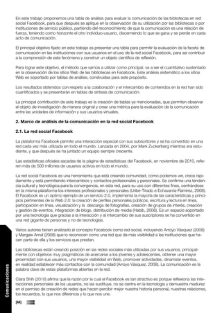 En este trabajo proponemos una tabla de análisis para evaluar la comunicación de las bibliotecas en red
                 social Facebook, para que después se aplique en la observación de su utilización por las bibliotecas o por
                 instituciones de servicio público, partiendo del reconocimiento de que la comunicación es una relación de
                 fuerza, teniendo como horizonte el otro individuo-usuario, discerniendo lo que se gana y se pierde en cada
                 acto de comunicación.

                 El principal objetivo fijado en este trabajo es presentar una tabla para permitir la evaluación de la faceta de
                 comunicación en las instituciones con sus usuarios en el uso de la red social Facebook, para así contribuir
                 a la comprensión de este fenómeno y construir un objeto científico de reflexión.

                 Para lograr este objetivo, el método que vamos a utilizar como principal, va a ser el cuantitativo sustentado
                 en la observación de los sitios Web de las bibliotecas en Facebook. Este análisis sistemático a los sitios
                 Web es soportado por tablas de análisis, construidas para este propósito.

                 Los resultados obtenidos con respeto a la colaboración y el intercambio de contenidos en la red han sido
                 cuantificados y se presentarán en tablas de síntesis de comunicación.

                 La principal contribución de este trabajo es la creación de tablas ya mencionadas, que permiten observar
                 el objeto de investigación de manera original y crear una métrica para la evaluación de la comunicación
                 entre las unidades de información y sus usuarios virtuales.

                 2. Marco de análisis de la comunicación en la red social Facebook

                 2.1. La red social Facebook

                 La plataforma Facebook permite una interacción especial con sus subscritores y se ha convertido en una
                 red cada vez más utilizada en todo el mundo. Lanzada en 2004, por Mark Zuckerberg mientras era estu-
                 diante, y que después se ha juntado un equipo siempre creciente.

                 Las estadísticas oficiales sacadas de la página de estadísticas del Facebook, en noviembre de 2010, refie-
                 ren más de 500 millones de usuarios activos en todo el mundo.

                 La red social Facebook es una herramienta que está creando comunidad, como podemos ver, crece rápi-
                 damente y está permitiendo intercambios y contactos profesionales y personales. Se confirma una tenden-
                 cia cultural y tecnológica para la convergencia, en esta red, para su uso con diferentes fines, centrándose
                 en la misma plataforma los intereses profesionales y personales (Uribe-Tirado e Echavarría-Ramírez, 2008).
                 El Facebook es un óptimo ejemplo de un servicio 2.0, implementa la mayoría de las características y princi-
                 pios pertinentes de la Web 2.0: la creación de perfiles personales públicos, escritura y lectura en línea,
                 participación en línea, visualización y la descarga de fotografías, creación de grupos de interés, creación
                 y gestión de eventos, integración de blogs, distribución de media (Habib, 2006). Es un espacio soportado
                 por una tecnología que gracias a la interacción y al intercambio de sus suscriptores se ha convertido en
                 una red gigante de personas y no de tecnologías.

                 Varios autores tienen analizado el concepto Facebook como red social, incluyendo Arroyo Vásquez (2008)
                 y Margaix Arnal (2008) que lo reconocen como una red que da más visibilidad a las instituciones que ha-
                 cen parte de ella y los servicios que prestan.

                 Las bibliotecas están creando posición en las redes sociales más utilizadas por sus usuarios, principal-
                 mente con objetivos muy pragmáticos de acercarse a los jóvenes y adolescentes, obtener una mayor
                 proximidad con sus usuarios, una mayor visibilidad en Web, promover actividades, dinamizar eventos,
                 en realidad establecer más contactos con la comunidad (Arroyo Vásquez, 2008). La comunicación es la
Comunicaciones




                 palabra clave de estas plataformas abiertas en la red.

                 Clara Shih (2010) afirma que la razón por la cual el Facebook es tan atractivo es porque reflexiona las inte-
                 racciones personales de los usuarios, no las sustituye, no se centra en la tecnología y demuestra madurez
                 en el permiso de creación de redes que hacen percibir mejor nuestra historia personal, nuestras relaciones,
                 los recuerdos, lo que nos diferencia y lo que nos une.
                 [44]
 
