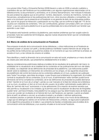 Los autores Uribe-Tirado y Echavarría-Ramírez (2008) llevaron a cabo en 2008 un estudio cualitativo y
cuantitativo del uso del Facebook por los profesionales y por algunas organizaciones relacionadas con la
biblioteconomía, la documentación y archivística, en el universo Iberoamericano. Han indicado 6 indicado-
res para analizar las páginas que se encuentran: nombre, descripción, números de miembros, número de
frecuencias y actualizaciones en las publicaciones del muro, otros recursos utilizados y compartidos. Lle-
garon a la conclusión que la presencia en el Facebook no es garantía de éxito de las propuestas publica-
das, que en los grupos la interacción y participación es muy baja, que se confirma la regla del “1% de los
usuarios son creadores de contenidos, 19% son contribuidores, generan comunidad y 80% son consumi-
dores”, y que es una buena plataforma en la que los profesionales de la documentación aún tendrán que
aprender a usar mejor.

El Facebook está haciendo cambios a la plataforma, para resolver problemas que han surgido sobre la
privacidad, fuera las cuestiones terminológicas, algunas nuevas situaciones tienen que ser consideradas
en futuros trabajos.

2.2. Marco de análisis de la comunicación en Facebook

Para empezar el estudio de la comunicación de las bibliotecas, u otras instituciones en el Facebook es
necesario poseer un acceso con perfil, y donde podemos manifestar nuestra intención de ser amigo de
los perfiles de las instituciones que queremos analizar. En el momento en que nos confirman la amistad, se
accede al muro y a las noticias de universo en análisis.

Para identificar y medir la dimensión de la comunicación en esta red social, empleamos un marco de análi-
sis creado para este estudio, que presentamos detalladamente en la tabla 1.

Algunas consideraciones preliminares relativas al análisis de los resultados de la aplicación del marco: la
posibilidad de no visualización de la totalidad de los contenidos en las publicaciones del muro del objeto
en análisis, va a depender de las definiciones de privacidad de la plataforma. Las instituciones pueden
decidir sobre la visibilidad y el intercambio de contenidos por los amigos, en las siguientes situaciones:
(a) predefinición del control de la lectura de los contenidos editados en el muro, pudiendo ser publicado
para “todos” los amigos, para listas de amigos, o para Grupos que la biblioteca ha organizado; (b) el editor
controla la visualización de los contenidos; (c) en el muro, el administrador/ editor también puede borrar
eliminando de forma completa los contenidos; (d) en las definiciones de privacidad es posible desmarcar
el ítem “escribir en el muro de un amigo” y jamás va a ser marcado en la feed de noticias de la biblioteca
o en su muro, al publicar un ítem en el muro de otro usuario; (e) el editor/ administrador puede definir los
filtros de “permiso del muro” autorizando o no las aplicaciones; (f) la creación de eventos secretos que
sólo permite su visualización a los invitados; (g) el permiso para la visualización de álbumes de fotografías
pueden tener permisos limitados. Esta plataforma nos asegura que hay determinados tipos de feeds que
nunca van a poder ser ocultados en el historial del muro del Facebook, por ejemplo: cuando se añaden
ítems al perfil, se adhiere a una red, se actualiza el estado y se añaden o eliminan aplicaciones.
Es necesario precisar un periodo de tiempo para la aplicación del marco a los muros de las bibliotecas.
Luego que se obtenga los valores con el número de interacciones y enlaces, se sigue para la aplicación
de los algoritmos propuestos en la tabla 2, que presenta las facetas consideradas para el análisis de la
comunicación entre las bibliotecas y sus usuarios virtuales en la red social Facebook.
                                                                                                                 Comunicaciones




                                                                                                          [45]
 
