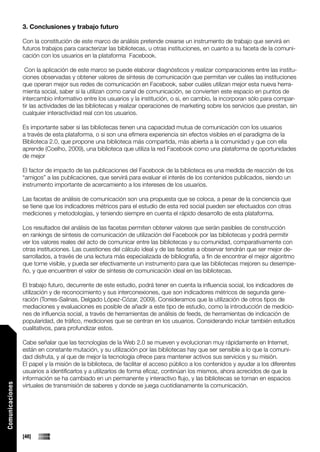 3. Conclusiones y trabajo futuro

                 Con la constitución de este marco de análisis pretende crearse un instrumento de trabajo que servirá en
                 futuros trabajos para caracterizar las bibliotecas, u otras instituciones, en cuanto a su faceta de la comuni-
                 cación con los usuarios en la plataforma Facebook.

                  Con la aplicación de este marco se puede elaborar diagnósticos y realizar comparaciones entre las institu-
                 ciones observadas y obtener valores de síntesis de comunicación que permitan ver cuáles las instituciones
                 que operan mejor sus redes de comunicación en Facebook, saber cuáles utilizan mejor esta nueva herra-
                 mienta social, saber si la utilizan como canal de comunicación, se convierten este espacio en puntos de
                 intercambio informativo entre los usuarios y la institución, o si, en cambio, la incorporan sólo para compar-
                 tir las actividades de las bibliotecas y realizar operaciones de marketing sobre los servicios que prestan, sin
                 cualquier interactividad real con los usuarios.

                 Es importante saber si las bibliotecas tienen una capacidad mutua de comunicación con los usuarios
                 a través de esta plataforma, o si son una efímera experiencia sin efectos visibles en el paradigma de la
                 Biblioteca 2.0, que propone una biblioteca más compartida, más abierta a la comunidad y que con ella
                 aprende (Coelho, 2009), una biblioteca que utiliza la red Facebook como una plataforma de oportunidades
                 de mejor

                 El factor de impacto de las publicaciones del Facebook de la biblioteca es una medida de reacción de los
                 “amigos” a las publicaciones, que servirá para evaluar el interés de los contenidos publicados, siendo un
                 instrumento importante de acercamiento a los intereses de los usuarios.

                 Las facetas de análisis de comunicación son una propuesta que se coloca, a pesar de la conciencia que
                 se tiene que los indicadores métricos para el estudio de esta red social pueden ser efectuados con otras
                 mediciones y metodologías, y teniendo siempre en cuenta el rápido desarrollo de esta plataforma.

                 Los resultados del análisis de las facetas permiten obtener valores que serán pasibles de construcción
                 en rankings de síntesis de comunicación de utilización del Facebook por las bibliotecas y podrá permitir
                 ver los valores reales del acto de comunicar entre las bibliotecas y su comunidad, comparativamente con
                 otras instituciones. Las cuestiones del cálculo ideal y de las facetas a observar tendrán que ser mejor de-
                 sarrollados, a través de una lectura más especializada de bibliografía, a fin de encontrar el mejor algoritmo
                 que torne visible, y pueda ser efectivamente un instrumento para que las bibliotecas mejoren su desempe-
                 ño, y que encuentren el valor de síntesis de comunicación ideal en las bibliotecas.

                 El trabajo futuro, decurrente de este estudio, podrá tener en cuenta la influencia social, los indicadores de
                 utilización y de reconocimiento y sus interconexiones, que son indicadores métricos de segunda gene-
                 ración (Torres-Salinas, Delgado López-Cózar, 2009). Consideramos que la utilización de otros tipos de
                 mediaciones y evaluaciones es posible de añadir a este tipo de estudio, como la introducción de medicio-
                 nes de influencia social, a través de herramientas de análisis de feeds, de herramientas de indicación de
                 popularidad, de tráfico, mediciones que se centran en los usuarios. Considerando incluir también estudios
                 cualitativos, para profundizar estos.

                 Cabe señalar que las tecnologías de la Web 2.0 se mueven y evolucionan muy rápidamente en Internet,
                 están en constante mutación, y su utilización por las bibliotecas hay que ser sensible a lo que la comuni-
                 dad disfruta, y al que de mejor la tecnología ofrece para mantener activos sus servicios y su misión.
                 El papel y la misión de la biblioteca, de facilitar el acceso público a los contenidos y ayudar a los diferentes
                 usuarios a identificarlos y a utilizarlos de forma eficaz, continúan los mismos, ahora acrecidos de que la
                 información se ha cambiado en un permanente y interactivo flujo, y las bibliotecas se tornan en espacios
Comunicaciones




                 virtuales de transmisión de saberes y donde se juega cuotidianamente la comunicación.




                 [48]
 