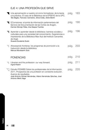 EJE 4: UNA PROFESIÓN QUE SIRVE
               Una aproximación a nuestro rol como formadores: de la teoría      pág. 183
               a la práctica. El caso de la Biblioteca de la EPSEVG de la UPC.
               Taïs Bagés, Francesc Carnerero, Silvia Colás, Adrià Martin

               EComisiones: el portal de información parlamentaria del           pág. 190
               Servicio de Documentación de las Cortes de Aragón.
               Carmen Borrajo Félez, Ana Gaspar Fuentes

               Aprender a aprender desde la biblioteca: barreras sociales y      pág. 196
               culturales para una sociedad del conocimiento. Experiencias e
               impresiones de la Biblioteca Max Aub del Instituto Cervantes
               de Argel.
               Susana Escalante Durán

               Atravesando fronteras: los programas de promoción a la            pág. 203
               traducción desde la biblioteca.
               Maruxa Monteserín Soto



               PONENCIAS                                                         pág. 210

               Libraries and the profession: our way forward.                    pág. 211
               Ingrid Parent

               Estudio FESABID Sobre los profesionales de la Información,        pág. 220
               2011. Prospectiva de una profesión en constante evolución.
               Avance de resultados.
               José Antonio Gómez Hernández, Hilario Hernández Sánchez, José
               Antonio Merlo Vega
Índice




         [4]
 