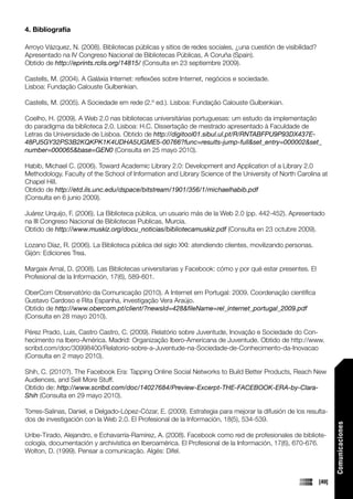 4. Bibliografía

Arroyo Vázquez, N. (2008). Bibliotecas públicas y sitios de redes sociales, ¿una cuestión de visibilidad?
Apresentado na IV Congreso Nacional de Bibliotecas Públicas, A Coruña (Spain).
Obtido de http://eprints.rclis.org/14815/ (Consulta en 23 septiembre 2009).

Castells, M. (2004). A Galáxia Internet: reflexões sobre Internet, negócios e sociedade.
Lisboa: Fundação Calouste Gulbenkian.

Castells, M. (2005). A Sociedade em rede (2.º ed.). Lisboa: Fundação Calouste Gulbenkian.

Coelho, H. (2009). A Web 2.0 nas bibliotecas universitárias portuguesas: um estudo da implementação
do paradigma da biblioteca 2.0. Lisboa: H.C. Dissertação de mestrado apresentado à Faculdade de
Letras da Universidade de Lisboa. Obtido de http://digitool01.sibul.ul.pt/R/RNTABFPU9P93DX437E-
48PJ5GY32PS3B2KQKPK1K4UDHA5UGME5-00766?func=results-jump-full&set_entry=000002&set_
number=000065&base=GEN0 (Consulta en 25 mayo 2010).

Habib, Michael C. (2006). Toward Academic Library 2.0: Development and Application of a Library 2.0
Methodology. Faculty of the School of Information and Library Science of the University of North Carolina at
Chapel Hill.
Obtido de http://etd.ils.unc.edu/dspace/bitstream/1901/356/1/michaelhabib.pdf
(Consulta en 6 junio 2009).

Juárez Urquijo, F. (2006). La Biblioteca pública, un usuario más de la Web 2.0 (pp. 442-452). Apresentado
na III Congreso Nacional de Bibliotecas Publicas, Murcia.
Obtido de http://www.muskiz.org/docu_noticias/bibliotecamuskiz.pdf (Consulta en 23 octubre 2009).

Lozano Díaz, R. (2006). La Biblioteca pública del siglo XXI: atendiendo clientes, movilizando personas.
Gijón: Ediciones Trea.

Margaix Arnal, D. (2008). Las Bibliotecas universitarias y Facebook: cómo y por qué estar presentes. El
Profesional de la Información, 17(6), 589-601.

OberCom Observatório da Comunicação (2010). A Internet em Portugal: 2009. Coordenação científica
Gustavo Cardoso e Rita Espanha, investigação Vera Araújo.
Obtido de http://www.obercom.pt/client/?newsId=428&fileName=rel_internet_portugal_2009.pdf
(Consulta en 28 mayo 2010).

Pérez Prado, Luis, Castro Castro, C. (2009). Relatório sobre Juventude, Inovação e Sociedade do Con-
hecimento na Ibero-América. Madrid: Organização Ibero-Americana de Juventude. Obtido de http://www.
scribd.com/doc/30998400/Relatorio-sobre-a-Juventude-na-Sociedade-de-Conhecimento-da-Inovacao
(Consulta en 2 mayo 2010).

Shih, C. (2010?). The Facebook Era: Tapping Online Social Networks to Build Better Products, Reach New
Audiences, and Sell More Stuff.
Obtido de: http://www.scribd.com/doc/14027684/Preview-Excerpt-THE-FACEBOOK-ERA-by-Clara-
Shih (Consulta en 29 mayo 2010).

Torres-Salinas, Daniel, e Delgado-López-Cózar, E. (2009). Estrategia para mejorar la difusión de los resulta-
dos de investigación con la Web 2.0. El Profesional de la Información, 18(5), 534-539.
                                                                                                                   Comunicaciones




Uribe-Tirado, Alejandro, e Echavarría-Ramírez, A. (2008). Facebook como red de profesionales de bibliote-
cología, documentación y archivística en Iberoamérica. El Profesional de la Información, 17(6), 670-676.
Wolton, D. (1999). Pensar a comunicação. Algés: Difel.



                                                                                                            [49]
 