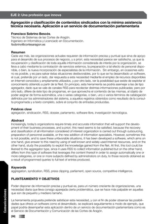 EJE 2: Una profesión que innova

                 Agregación y clasificación de contenidos sindicados con la mínima asistencia
                 técnica necesaria. Aplicación a un servicio de documentación parlamentaria

                 Francisco Sobrino Bescós,
                 Técnico de Sistemas de las Cortes de Aragón.
                 Ingeniero en Informática y Licenciado en Documentación.
                 fsobrino@cortesaragon.es

                 Resumen
                 Cada vez más, las organizaciones actuales requieren de información precisa y puntual que sirva de apoyo
                 para el desarrollo de sus procesos de negocio, y a priori, esta necesidad parece ser satisfecha, ya que la
                 recuperación y clasificación de toda aquella información considerada de interés por la organización, se
                 lleva a cabo mediante la contratación de servicios externos, la preparación a tal efecto de personal dispo-
                 nible, o bien, la nueva incorporación de especialistas de la información. Sin embargo, en ocasiones esto
                 no es posible, y es para salvar éstas situaciones desfavorables, por lo que se ha desarrollado un software,
                 el cual, pretende por un lado, dar respuesta a esta necesidad mediante el empleo de recursos disponibles
                 en Internet conocidos y ampliamente utilizados, y por otro lado, ver la posibilidad que existe de explotar el
                 conocimiento obtenido a partir de la Red. En principio, esta herramienta se podría asemejar a las de tipo
                 agregador, dado que se vale de canales RSS para recolectar distintas informaciones publicadas; pero por
                 otro lado, difiere de éste tipo de programas, en que aprovecha el contenido de las mismas, al objeto de
                 poder asignar de forma automática, una o varias categorías, o bien, uno o varios términos de catalogación
                 definidos por los administradores del sistema, a aquellos registros obtenidos como resultado de la consul-
                 ta programada y a texto completo, sobre el conjunto de entradas producidas.

                 Palabras clave
                 agregación, sindicación, RSS, dossier, parlamento, software libre, investigación tecnológica.

                 Abstract
                 Increasingly, today’s organizations require timely and accurate information that will support the develo-
                 pment of their business processes, and a priori, this need seems to be satisfied, because the recovery
                 and classification of all information considered of interest organization is carried out through outsourcing,
                 preparation of personnel available, or the new addition of information specialists. However, sometimes this
                 is not possible, and to save these unfavorable situations, it has been developed a software, which aims on
                 one hand, give answer to this need by using of well known and widely used Internet resources, and on the
                 other hand, study the possibility to exploit the knowledge gained from the Net. At first, this tool could be
                 likened to the aggregator type, since it uses RSS to collect information published but on the other hand,
                 differs from this type of software that leverages the content thereof in order to assign automatically one or
                 more categories, or one or more subjects defined by administrators on duty, to those records obtained as
                 a result of programmed queries to full text of entries produced.

                 Keywords
                 aggregation, syndication, RSS, press clipping, parliament, open source, competitive intelligence.

                 PLANTEAMIENTO Y OBJETIVOS

                 Poder disponer de información precisa y puntual es, para un número creciente de organizaciones, una
                 necesidad diaria que lleva consigo aparejada cierta problemática, que se hace más palpable en aquellas
Comunicaciones




                 que son de pequeño y mediano tamaño.

                 La herramienta propuesta pretende satisfacer esta necesidad, y con el fin de poder observar las posibili-
                 dades que ofrece un software como el desarrollado, se explicará seguidamente a modo de ejemplo, que
                 papel podría desempeñar esta aplicación dentro de un servicio de documentación parlamentaria como es
                 el Servicio de Documentación y Comunicación de las Cortes de Aragón.
                 [50]
 