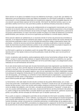 Dicho servicio no es ajeno a la realidad a la que nos referíamos al principio, y es por ello, que debido a la
elaboración que puntualmente se tiene que realizar de dossieres con información publicada en medios de
comunicación y otras entidades relacionada con el parlamento aragonés, sería aconsejable disponer de
una solución que permitiese capturar de forma sencilla información de distintas fuentes y que a su vez,
permitiera clasificar de forma lo más automática posible, las distintas entradas producidas al sistema.

Fue para este caso práctico y real, que se da cotidianamente en la organización mencionada, por lo que
se pensó en la solución web que se describe a continuación, la cual, debería proporcionar a los principales
usuarios del Servicio de Documentación de las Cortes de Aragón: diputados del parlamento y personal de
sus grupos parlamentarios, la mayor información posible vinculada a sus áreas de dedicación (comisiones
parlamentarias), pero siempre, de una forma organizada que facilitase su consulta rápida y efectiva.

Dicha solución debería ser satisfactoria en un escenario donde el número de personal documentalista es
reducido, no se dispone de tiempo suficiente para realizar un seguimiento idóneo del número elevado de
informaciones publicadas a diario, la normal actividad del parlamento obliga a desempeñar tareas más
prioritarias, y donde los recursos económicos destinados a contratar anualmente un servicio de elabo-
ración de resúmenes de prensa tradicional, podrían no ser suficientes al tratar de ampliar el espectro de
medios de comunicación cubierto a los denominados como medios digitales.

La información a gestionar se recopilaría a partir de canales RSS, dado que su captura, recuperación y
reproducción es más rápida si ésta se encuentra publicada a través de la Red, que si se encuentra en
formato papel.

A priori, el aplicativo web resultante, podría englobarse dentro de las herramientas software de tipo “agre-
gador”, aunque no obstante, cabe destacar un aspecto diferenciador sobre lo ya existente y es, que las
entradas de información producidas se clasificarían de forma automática según una categorización previa
realizada por los administradores del sistema.

Es en esto donde reside el principal valor de esta herramienta para toda organización que decidiera hacer
uso de la misma, es decir, permitir disponer de información recolectada y clasificada automáticamente, lis-
ta para su consulta, y con una mínima intervención del personal responsable necesaria, la cual, consistiría
en la eliminación periódica de aquellos registros, que una vez capturados de la Red y clasificados median-
te la jerárquia de categorías introducida por los administradores de sistema, hubieran satisfecho una ecua-
ción de búsqueda, y sin embargo, su contenido no fuera relevante para la organización. Las ecuaciones
de búsqueda también serían configuradas por el personal administrador como condición obligada para
que el sistema pueda dar lugar a resultados.

La herramienta o sitio web objeto de este estudio constaría de dos partes diferenciadas, por un lado,
como todo portal web, contemplaría una parte pública o “frontend” a través de la cual, se publicarían con-
tenidos de libre acceso y otros cuyo acceso sería posible mediante la introducción de usuario-contraseña
como se detalla más adelante, y por otro lado, una parte de administración o “backend”, a través de la
cual, los usuarios administradores, en este caso, el personal del Servicio de Documentación del parlamen-
to, podría configurar las fuentes RSS a consultar desde la que capturar información, gestionar usuarios del
portal y sus perfiles, eliminar entradas de información que no resulten oportunas, etc.
                                                                                                                  Comunicaciones




Por su parte, la captura y catalogación automática de las entradas de información accesibles mediante
RSS, es responsabilidad de un ‘motor’ software, cuya ejecución en modo background resulta transparente
a los usuarios administradores. En concreto, esta pieza software se encargaría de recorrer las distintas
fuentes sindicadas, extraer únicamente los contenidos pertinentes y fundamentales de las páginas web a
las que da lugar cada entrada RSS y procedería a la categorización y asignación de términos vinculados a
las ecuaciones de consulta empleadas para buscar sobre el texto de las informaciones recogidas.
                                                                                                           [51]
 