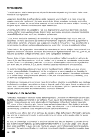 ANTECEDENTES

                 Como se comenta en el anterior apartado, el portal a desarrollar se podría englobar dentro de las herra-
                 mientas de tipo “agregador”.

                 La aparición de este tipo de software tiempo atrás, representó una revolución en el modo en que los
                 usuarios, conseguían mantenerse informados acerca de las últimas novedades publicadas en aquellos
                 sitios web de su interés, sin necesidad de tener que recorrerlos de forma secuencial al objeto de conseguir
                 recuperar aquella información más relevante según fuera el caso.

                 En esencia, la función de los agregadores RSS es la de presentar al usuario que los emplea a través de
                 un único interfaz, todas aquellas entradas de información que resultan accesibles a través de los distintos
                 canales RSS publicados en un número elevado de portales web.

                 Quizás, lo más destacable de este tipo de herramientas a lo largo del tiempo, haya sido su evolución
                 pasando de ser meras aplicaciones de escritorio a transformarse en portales en Internet que permiten la
                 recolección de contenidos sindicados para su posterior consulta de forma online, y más recientemente, la
                 transformación de éstos en portales colaborativos donde se permite y fomenta el social bookmarking.

                 En la actualidad, los agregadores, vienen siendo frecuentemente empleados al objeto de recopilar artículos
                 de prensa publicados a través de los medios de comunicación digitales existentes en la Red, y por ello, es
                 frecuente que también se haga referencia a estos como “agregadores de noticias”.

                 Algunos de los portales más novedosos recientemente aparecidos en la Red que gestionan artículos de
                 prensa digital son: Followyours.com, frontik.es, netvibes.com, y merecen ser mencionados especialmente
                 los sitios ushahidi.com y managingnews.com, por cuanto que contemplan como novedad la geolocaliza-
                 ción de los artículos entrantes, lo cual, es una tendencia cada vez más creciente en la actualidad.

                 No obstante, todos ellos adolecen en mayor o menor medida del mismo problema, y es, que ofrecen
                 pocas o nulas posibilidades de poder organizar las entradas que se van agregando a sus “bandejas de
                 entrada”, y ello tiene como consecuencia, que sea muy difícil recuperar aquellas informaciones archivadas
                 por el usuario tiempo atrás por orden de relevancia, o bien, que su empleo resulte poco eficiente y poco
                 útil dentro de las organizaciones.

                 En el caso que nos ocupa, a lo comentado hasta el momento en relación a la posibilidad de auto-catalogar
                 las distintas informaciones capturadas que ofrece el sistema, cabría añadir, que el tipo de entradas permiti-
                 das no se encuentra limitado a información relativa a noticias de prensa digital sino que también se podrían
                 capturar otras informaciones de distinta naturaleza publicadas en Internet.

                 DESARROLLO DEL PROYECTO

                 Planteada la necesidad de tener que realizar de forma periódica un dossier con información relevante para
                 diputados y grupos parlamentarios de las Cortes de Aragón a partir de contenidos publicados por medios
                 digitales y otras entidades, así como relacionados con la actualidad política; la consulta de los canales
                 RSS que se facilitan en los sitios web, destacaría por ser la estrategia más sencilla y rápida de ser imple-
                 mentada mediante programación frente a otras opciones, más laboriosas, como la realización de técnicas
                 de webscraping con el fin de poder recoger información de forma desatendida.

                 No obstante, pese a tener claro en un comienzo del proyecto, el tipo de fuentes de información a consultar
                 para alcanzar el objetivo del proyecto, el enfoque del mismo con el que se llevo a cabo, difirió del que se
Comunicaciones




                 tuvo en un comienzo.

                 Así pues, en primer lugar se contempló la opción de capturar sólo artículos de prensa publicados en me-
                 dios de comunicación digitales y que son proporcionados mediante el servicio de Google News a través
                 de un único canal RSS, ya que a través del mismo, los usuarios y administradores del sistema resultante,
                 obtendrían informaciones publicadas por medios de comunicación digitales cuya existencia podrían llegar

                 [52]
 