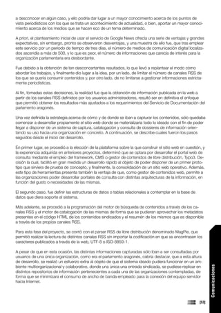 a desconocer en algún caso, y ello podría dar lugar a un mayor conocimiento acerca de los puntos de
vista periodísticos con los que se trata un acontecimiento de actualidad, o bien, aportar un mayor conoci-
miento acerca de los medios que se hacen eco de un tema determinado.

A priori, el planteamiento inicial de usar el servicio de Google News ofrecía una serie de ventajas y grandes
expectativas, sin embargo, pronto se observaron desventajas, y una muestra de ello fue, que tras emplear
este servicio por un periodo de tiempo de tres días, el número de medios de comunicación digital localiza-
dos ascendía a más de 500, y lo que es peor, el número de informaciones que carecía de interés para la
organización parlamentaria era desbordante.

Fue debido a la obtención de tan desconcertantes resultados, lo que llevó a replantear el modo cómo
abordar los trabajos, y finalmente dio lugar a la idea, por un lado, de limitar el número de canales RSS de
los que se quería consumir contenidos y, por otro lado, de no limitarse a gestionar informaciones estricta-
mente periodísticas.

Al fin, tomadas estas decisiones, la realidad fue que la obtención de información publicada en la web a
partir de los canales RSS definidos por los usuarios administradores, resultó ser en definitiva el enfoque
que permitió obtener los resultados más ajustados a los requerimientos del Servicio de Documentación del
parlamento aragonés.

Una vez definida la estrategia acerca de cómo y de donde se iban a capturar los contenidos, sólo quedaba
comenzar a desarrollar propiamente el sitio web donde se materializaría todo lo ideado con el fin de poder
llegar a disponer de un sistema de captura, catalogación y consulta de dossieres de información orien-
tando su uso hacia una organización en concreto. A continuación, se describe cuales fueron los pasos
seguidos desde el inicio del desarrollo.

En primer lugar, se procedió a la elección de la plataforma sobre la que construir el sitio web en cuestión, y
la experiencia adquirida en anteriores proyectos, determinó que se optara por desarrollar el portal web de
consulta mediante el empleo del framework, CMS o gestor de contenidos de libre distribución, Typo3. De-
cisión la cual, facilitó en gran medida un desarrollo rápido al objeto de poder disponer de un primer proto-
tipo que sirviera de prueba de concepto, y finalmente, la consolidación de un sitio web operativo. Además,
este tipo de herramientas presenta también la ventaja de que, como gestor de contenidos web, permite a
las organizaciones poder desarrollar portales de consulta con distintas arquitecturas de la información, en
función del gusto o necesidades de las mismas.

El segundo paso, fue definir las estructuras de datos o tablas relacionales a contemplar en la base de
datos que diera soporte al sistema.

Más adelante, se procedió a la programación del motor de búsqueda de contenidos a través de los ca-
nales RSS y el motor de catalogación de las mismas de forma que se pudieran aprovechar los metadatos
presentes en el código HTML de los contenidos sindicados y el resumén de los mismos que es disponible
a través de los propios canales RSS.

Para esta fase del proyecto, se contó con el parser RSS de libre distribución denominado MagPie, que
permitió realizar la lectura de distintos canales RSS sin importar la codificación en que se encontrasen los
caracteres publicados a través de la web, UTF-8 o ISO-8859-1.

A pesar de que en esta ocasión, las distintas informaciones capturadas sólo iban a ser consultadas por
usuarios de una única organización, como era el parlamento aragonés, cabría destacar, que a esta altura
de desarrollo, se realizó un esfuerzo extra al objeto de que el sistema ideado pudiera funcionar en un am-
biente multiorganizacional y colaborativo, donde una única una entrada sindicada, se pudiese replicar en
                                                                                                                  Comunicaciones




distintos repositorios de información pertenecientes a cada una de las organizaciones contempladas, de
forma que se minimizara el consumo de ancho de banda empleado para la conexión del equipo servidor
hacia Internet.



                                                                                                           [53]
 