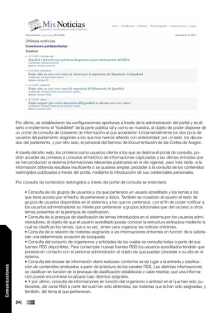 Por último, se establecieron las configuraciones oportunas a través de la administración del portal y se di-
                 seño e implemento el “look&feel” de la parte pública tal y como se muestra, al objeto de poder disponer de
                 un portal de consulta de dossieres de información al que accederían fundamentalmente los dos tipos de
                 usuarios del parlamento aragonés a los que nos hemos referido con anterioridad: por un lado, los diputa-
                 dos del parlamento, y por otro lado, el personal del Servicio de Documentación de las Cortes de Aragón.

                 A través del sitio web, los primeros como usuarios cliente a los que se destina el portal de consulta, po-
                 drán acceder de primeras a consultar el histórico de informaciones capturadas y las últimas entradas que
                 se han producido al sistema (informaciones relevantes publicadas en el día vigente), para más tarde, si la
                 información obtenida resultase insuficiente o se quisiese ampliar, proceder a la consulta de los contenidos
                 restringidos publicados a través del portal, mediante la introducción de sus credenciales personales.

                 Por consulta de contenidos restringidos a través del portal de consulta se entenderá:

                        • Consulta de los grupos de usuarios a los que pertenece un usuario acreditado y los temas a los
                        que tiene acceso por el hecho de pertenecer a éstos. También se muestran al usuario el resto de
                        grupos de usuarios disponibles en el sistema y a los que no pertenece, con el fin de poder notificar a
                        los usuarios administradores su interés por pertenecer a grupos adicionales que den acceso a otros
                        temas presentes en la jerarquía de clasificación.
                        • Consulta de la jerarquía de clasificación de temas introducidos en el sistema por los usuarios admi-
                        nistradores, al objeto de que el usuario acreditado pueda conocer la estructura jerárquica mediante la
                        cual se clasifican los temas, que a su vez, sirven para organizar las noticias entrantes.
                        • Consulta de la relación de materias asignadas a las informaciones entrantes en función de si satisfa-
                        cen una determinada ecuación de búsqueda.
                        • Consulta del conjunto de organismos y entidades de los cuales se consulta todas o parte de sus
                        fuentes RSS disponibles. Para contemplar nuevas fuentes RSS los usuarios acreditados tendrán que
                        ponerse en contacto con el personal administrador al objeto de que puedan proceder a su alta en el
                        sistema.
                        • Consulta del dossier de información diario realizado conforme se da lugar a la entrada y clasifica-
                        ción de contenidos sindicados a partir de la lectura de los canales RSS. Las distintas informaciones
Comunicaciones




                        se clasifican en función de la jerarquía de clasificación establecida y cabe reseñar, que una informa-
                        ción puede encontrarse localizada bajo distintos epígrafes.
                        • Y por último, consulta de informaciones en función del organismo o entidad en el que han sido pu-
                        blicadas, del canal RSS a partir del cual han sido obtenidas, las materias que le han sido asignadas, y
                        también, del tema al que pertenecen.

                 [54]
 