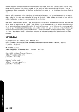 Los resultados que arroja la herramienta desarrollada se pueden considerar satisfactorios si bien es cierto,
                 que el grado de satisfacción experimentado es más elevado cuanto más se ajustan las ecuaciones de
                 búsqueda en base a las cuales se clasifican las distintas informaciones y se les asignan términos relaciona-
                 dos.

                 Quizás, el siguiente paso a la implantación de la herramienta a estudio u otras similares en una organiza-
                 ción, podría ser proceder a la ampliación de la red de términos a poder asignar, pudiendo así tejer así una
                 red semántica que enriqueciera la catalogación de contenidos.

                 Por último, cabe señalar que pese a que distintos artículos de prensa aparecidos con motivo del cierre del
                 portal Bloglines, vaticinaban la “muerte” de la sindicación de contenidos debido al auge que están toman-
                 do en la actualidad las redes sociales, sitios de bookmarking social, y otros sistemas de microblogging, lo
                 cierto es, que viendo las posibilidades que aún pueden ofrecer este tipo de recursos, sería una lástima que
                 éstos entrasen en deshuso y dejaran de facilitarse a través de los sitios de web pertenecientes a organi-
                 zaciones y entidades que son fuente viva y constante de contenidos relevantes para las organizaciones
                 actuales.

                 REFERENCIAS

                 La muerte de los RSS [en línea]. ABC. 13 sept. 2010.
                 <http://www.abc.es/20100913/medios-redes/blogslines-cierre-muerte-201009131216.html>
                 [Consulta: 1 dic. 2010].

                 MagPieRSS [en línea].
                 <http://magpierss.sourceforge.net/> [Consulta: 1 dic. 2010].

                 Open Calais [en línea]. Thomson Reuters.
                 <http://www.opencalais.com>
                 [Consulta: 1 dic. 2010].

                 Meaning Tool [en línea].
                 <http://www.meaningtool.com>
                 [Consulta: 1 dic. 2010].
Comunicaciones




                 [56]
 