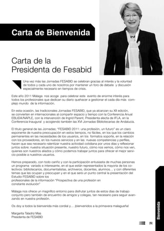 Carta de Bienvenida


Carta de la
Presidenta de Fesabid
        Una vez más las Jornadas FESABID se celebran gracias al interés y la voluntad
        de todos y cada uno de nosotros por mantener un foro de debate y discusión
        especialmente necesario en tiempos de crisis.

Este año 2011 Málaga nos acoge para celebrar este evento de enorme interés para
todos los profesionales que dedican su diario quehacer a gestionar el cada día más com-
plejo mundo de la información.

En esta ocasión, las tradicionales Jornadas FESABID, que ya alcanzan su XII edición,
se convierten en internacionales al compartir espacio y tiempo con la Conferencia Anual
EBLIDA/NAPLE, con la intervención de Ingrid Parent, Presidenta electa de IFLA, en la
Conferencia Inaugural y acogiendo también las XVI Jornadas Bibliotecarias de Andalucía.

El título general de las Jornadas; “FESABID 2011: una profesión, un futuro” es un claro
exponente de nuestra preocupación en estos tiempos, no fáciles, en los que los cambios
permanentes en las necesidades de los usuarios, en los formatos soporte, en la relación
con los proveedores, en los nuevos servicios y en las nuevas competencias y perfiles,
hacen que sea necesario ralentizar nuestra actividad cotidiana por unos días y reflexionar
juntos sobre: nuestra situación presente, nuestro futuro, cómo nos vemos, cómo nos ven,
quienes son nuestros aliados y cómo podemos trabajar juntos para ofrecer el mejor servi-
cio posible a nuestros usuarios.

Hemos preparado, con todo cariño y con la participación entusiasta de muchas personas
un programa variado e interesante, en el que están representados la mayoría de los co-
lectivos: bibliotecarios, documentalistas, archiveros, docentes, alumnos… y con diferentes
temas que les ocupan y preocupan y en el que será un punto central la presentación del
Estudio FESABID sobre los
profesionales de la información “Prospectiva de una profesión en
constante evolución”

Málaga nos ofrece un magnífico entorno para disfrutar juntos de estos días de trabajo
conjunto pero también de encuentro de amigos y colegas, tan necesario para seguir avan-
zando en nuestra profesión.
                                                                                                   Bienvenida




Os doy a todos la bienvenida más cordial y… ¡bienvenidos a la primavera malagueña!

Margarita Taladriz Mas
Presidenta de FESABID
                                                                                             [5]
 