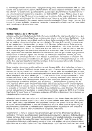 La metodología consistirá en analizar las 13 páginas web siguiendo el estudio realizado en 2006 por De la
Cuadra, en el que procedía “a valorar fundamentalmente dos cosas: aspectos formales de la página (“aná-
lisis externo”) y si los contenidos que ofrece son los que se espera de una filmoteca (“análisis interno”)” y
una selección de los principales ítems propuestos por Codina (2000) y Marqués (1999). A pesar de que
los antecedentes tengan 10 años, creemos que para ver la evolución de las páginas web desde el primer
estudio realizado, se debe evaluar los mismos parámetros, a los que se suman los relacionados con la co-
municación bidireccional con los usuarios para completar la investigación. Esto es: calidad y volumen de la
información, autoría, legibilidad y ergonomía, navegación y recuperación de la información e interactividad,
servicios online y uso de las redes sociales.

3. Resultados

Calidad y Volumen de la información
Antes de analizar la cantidad y la calidad de la información incluida en las páginas web, observamos que
tan sólo hay dos filmotecas en España que no poseen este recurso en Internet, la de Castilla-León y la de
Asturias; mientras, algunas han cambiado su página desde el último estudio de 2006 (Filmoteca Vasca) o
han mantenido la misma dirección y han cambiado el diseño (Filmoteca de Andalucía) o incluso acaban
de ser inauguradas con la misma dirección web en 2010 (Filmoteca de Extremadura). Todas las sedes
virtuales de las filmotecas poseen una información aceptable sobre dichas instituciones, siendo las más
pobres en contenidos la cántabra y la Filmoteca de Albacete. La información que nos ofrece la sede web
de la Filmoteca Regional de Cantabria es la misma que se mostraba en 2006. Tan sólo se centra en un
nodo, dependiente de la sede web del Palacio de Festivales de Cantabria, que contiene la programación,
la dirección de su sede (sin un plano para ubicarse) y el teléfono para reservar las entradas, así como
los programas en formato pdf. Ni ésta ni la de Albacete muestran datos históricos de su fundación ni la
legislación que las ampara como instituciones. En la página web de la Filmoteca de Catalunya - un nodo
dentro de la página del Departament de Cultura i Mitjans de Comunicació de la Generalitat de Catalunya -
también se echan de menos estas informaciones.

Desde la página más escueta en información como es la del Arxiu del So i de la imatge (que no ha cam-
biado ni un ápice desde 2006) hasta las que poseen un mayor número de apartados con información más
completa – como luego veremos – todas tienen su dirección en sus sedes web para localizarlas, aunque
en el caso de la Filmoteca de Albacete esta información esté escondida en el apartado de “Recuperación”
dentro del epígrafe dedicado a la Investigación. Ocho de ellas añaden un plano para situarse e incluso la
Filmoteca Española, el Arxiu, la Filmoteca de Andalucía, la catalana y la Filmoteca Vasca suman a esta
información las líneas de autobuses urbanos. Respecto a los horarios de apertura de su sede o de las
instalaciones que la conforman (biblioteca, sala de visionado…), llama la atención que siendo una de
sus funciones la difusión de los fondos fílmicos (no sólo a través de sus proyecciones sino con la propia
consulta individual de películas o de documentos escritos como libros o revistas) en el 50% de la muestra
no se localiza la información de horario de apertura de sus instalaciones. A esta deficiencia informativa se
suma la relativa al personal que trabaja en estas instituciones. Sólo las páginas del CGAI, de la Filmoteca
Española, la Filmoteca Vasca, la Filmoteca de Andalucía y el IVAC tienen listados con los nombres de sus
trabajadores y los puestos que ocupan.

Al igual que sucedía hace cuatro años, tanto la Filmoteca Vasca como el Arxiu siguen, desde el último
estudio de 2006, sin realizar proyecciones públicas, aunque sus fondos tienen acceso restringido dentro
de sus propias salas con proyecciones privadas para los investigadores que así lo soliciten. Desde junio
de 2010 la Filmoteca Regional de Murcia, con su sede oficial en obras desde 2008, no registra ninguna
proyección en su página web (durante esas obras las películas se han proyectado en unos cines de la
ciudad), por eso, a pesar de tener un calendario de búsquedas, no funciona.
                                                                                                                 Comunicaciones




Todas tienen en su menú un enlace a dicha programación, pero presentan diferencias respecto a la
cantidad de información que ofrecen sobre las películas que se proyectan y al proceso de búsqueda para
localizar las fechas de proyección de sus títulos, como se verá en el apartado dedicado a la navegación
y recuperación de la información. Mientras en las páginas del CGAI, del IVAC y de la Filmoteca de Alba-
cete se ofrece al internauta una ficha y una escueta sinopsis; en la andaluza y la extremeña se completan
estos datos con alguna foto. La información es más exhaustiva, con un comentario crítico en la andaluza.
                                                                                                          [59]
 