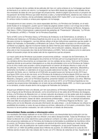 suma de imágenes de los carteles de las películas del mes con varios enlaces en su homepage que llevan
al internauta a un camino sin retorno. La navegación se hace difícil desde las páginas web oficiales de las
dos empresas de salas de cine que acogen las proyecciones, desde la página que anuncia un proyecto de
recuperación de fondos fílmicos que están llevando a cabo y, fundamentalmente, desde los dos nodos con
información de su historia y de las actividades realizadas desde 2001 hasta 2007 y con sus publicaciones.
En ambos nodos no existe un enlace para regresar a la homepage.

Si exceptuamos el caso canario y los casos especiales del Arxiu y la Filmoteca de Cantabria, en el resto
existe fluidez en la navegación, puesto que en todas las páginas existen nodos o con el logo de la institu-
ción (en la catalana el nombre) que enlaza con la página principal (en las Filmotecas de Murcia, Zaragoza,
País Vasco, CGAI y Extremadura) o seleccionando las pestañas de “Presentación” (Albacete), “La Filmote-
ca” (Andalucía y el IVAC) o “Portada” (en la Filmoteca Española).

Tanto el IVAC como la Filmoteca Vasca, la Filmoteca de Andalucía, la de Extremadura, la cántabra, la
Filmoteca de Catalunya y la Filmoteca Española recurren al uso de un mapa web, una herramienta muy vá-
lida para conocer la navegación. Las tres últimas utilizan el de las instituciones superiores que las avalan: el
Palacio de Festivales, la Generalitat y el Ministerio de Cultura. Para facilitar el acceso a la información que
contienen sus páginas, algunas incorporan bases de datos internas para realizar búsquedas por palabras.
Si en 2006 tenían buscador interno las sedes del CGAI y de la institución catalana, después de cuatro
años sólo lo han incorporado dos más (la de Extremadura y el IVAC). Tanto la catalana como la valenciana
utilizan el buscador propio de las sedes web de los organismos que las amparan.

La mayor parte de las filmotecas que poseen proyecciones públicas – excepto las de Extremadura, Al-
bacete y el IVAC – permiten descargarse documentos en formato pdf con la programación (en la canaria
y la cántabra dichos documentos se corresponden con los carteles de los ciclos). Tanto en la Filmoteca
Española (donde se encuentran intercalados en su lista de actividades) como en la Filmoteca de Catalun-
ya es el único medio para acceder a dicha programación al carecer de enlaces directos a cada una de
las películas. A la hora de poder localizar las películas, desde las sedes gallega, valenciana, albaceteña y
extremeña nos facilitan un calendario en el que se puede seleccionar los días. Tan sólo hay dos con un
buscador de títulos, eso sí, mientras en el CGAI sólo se puede buscar por fechas en el año 2010 (aun-
que figure 2004 como el año de inicio), en la Filmoteca de Andalucía a la fecha (desde 2004) se unen los
títulos de los eventos, noticias, ciclos y películas como criterios de búsqueda posibles. Las filmotecas de
Albacete y Zaragoza, junto con la Filmoteca Española, presentan listados con enlaces a los años. Mientras
la primera se remonta a 2002 y la segunda tan sólo se centra en 2010, en la Filmoteca Española se nos
muestran las proyecciones intercaladas con el resto de las actividades desde 2005. Lo mismo que sucede
en la cántabra, al estar situada dentro de la página de Festivales de Cantabria.

Al igual que señalamos hace una década, por raro que parezca, la Filmoteca Española no dispone de enla-
ces a ninguna de las filmotecas del estudio, como encontramos en las webs de la Filmoteca de Zaragoza,
el Arxiu y la Filmoteca de Albacete (con un número reducido de enlaces) y en las sedes web de la catalana,
la andaluza, la valenciana y la murciana donde encontramos además un sinfín de links a buscadores, revis-
tas, centros de formación, bases de datos, asociaciones profesionales…; eso sí, no siempre actualizados.
Ante esta falta de actualización (enlaces erróneos, obsoletos…), la Filmoteca Regional de Murcia - que
ofrece junto con la de Albacete una escueta información de cada enlace – y la de Andalucía nos ofrecen la
posibilidad de enviarles un aviso de que el enlace es erróneo, rellenando un formulario y enviándolo. Estos
recursos no se encuentran evaluados, tan sólo conforman un listado de direcciones.

Interactividad, Redes sociales e información online
Los resultados del trabajo realizado en el año 2000 en torno a la interactividad de la institución con los
usuarios a través de sus páginas web nos ofrecían unos datos decepcionantes. Todas las filmotecas mos-
                                                                                                                   Comunicaciones




traban la dirección de correo electrónico para ponerse en contacto con ellas, opción a la que se sumaban
dos actuaciones realizadas por la Filmoteca de Andalucía (contemplaba la posibilidad de inscribirse online
a cursos) y la Filmoteca Vasca (con un apartado de solicitud de información directa por medio del email).
En el año 2006, año de publicación de nuestra anterior investigación, la red social Facebook (nacida
en 2004 con un millón de perfiles) poseía doce millones de usuarios. En 2009 alcanzó la cuota de 350
millones siendo el sexto site más visitado del mundo con 275 millones de visitantes al mes. España es el

                                                                                                            [61]
 