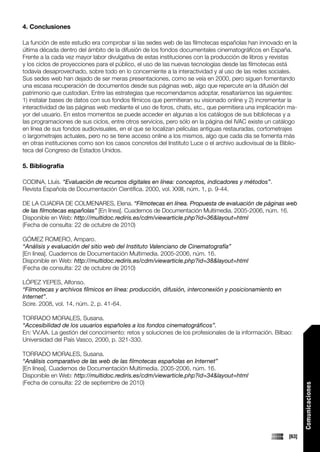 4. Conclusiones

La función de este estudio era comprobar si las sedes web de las filmotecas españolas han innovado en la
última década dentro del ámbito de la difusión de los fondos documentales cinematográficos en España.
Frente a la cada vez mayor labor divulgativa de estas instituciones con la producción de libros y revistas
y los ciclos de proyecciones para el público, el uso de las nuevas tecnologías desde las filmotecas está
todavía desaprovechado, sobre todo en lo concerniente a la interactividad y al uso de las redes sociales.
Sus sedes web han dejado de ser meras presentaciones, como se veía en 2000, pero siguen fomentando
una escasa recuperación de documentos desde sus páginas web, algo que repercute en la difusión del
patrimonio que custodian. Entre las estrategias que recomendamos adoptar, resaltaríamos las siguientes:
1) instalar bases de datos con sus fondos fílmicos que permitieran su visionado online y 2) incrementar la
interactividad de las páginas web mediante el uso de foros, chats, etc., que permitiera una implicación ma-
yor del usuario. En estos momentos se puede acceder en algunas a los catálogos de sus bibliotecas y a
las programaciones de sus ciclos, entre otros servicios, pero sólo en la página del IVAC existe un catálogo
en línea de sus fondos audiovisuales, en el que se localizan películas antiguas restauradas, cortometrajes
o largometrajes actuales, pero no se tiene acceso online a los mismos, algo que cada día se fomenta más
en otras instituciones como son los casos concretos del Instituto Luce o el archivo audiovisual de la Biblio-
teca del Congreso de Estados Unidos.

5. Bibliografía

CODINA, Lluís. “Evaluación de recursos digitales en línea: conceptos, indicadores y métodos”.
Revista Española de Documentación Científica. 2000, vol. XXIII, núm. 1, p. 9-44.

DE LA CUADRA DE COLMENARES, Elena. “Filmotecas en línea. Propuesta de evaluación de páginas web
de las filmotecas españolas” [En línea]. Cuadernos de Documentación Multimedia. 2005-2006, núm. 16.
Disponible en Web: http://multidoc.rediris.es/cdm/viewarticle.php?id=36&layout=html
(Fecha de consulta: 22 de octubre de 2010)

GÓMEZ ROMERO, Amparo.
“Análisis y evaluación del sitio web del Instituto Valenciano de Cinematografía”
[En línea]. Cuadernos de Documentación Multimedia. 2005-2006, núm. 16.
Disponible en Web: http://multidoc.rediris.es/cdm/viewarticle.php?id=38&layout=html
(Fecha de consulta: 22 de octubre de 2010)

LÓPEZ YEPES, Alfonso.
“Filmotecas y archivos fílmicos en línea: producción, difusión, interconexión y posicionamiento en
Internet”.
Scire. 2008, vol. 14, núm. 2, p. 41-64.

TORRADO MORALES, Susana.
“Accesibilidad de los usuarios españoles a los fondos cinematográficos”.
En: VV.AA. La gestión del conocimiento: retos y soluciones de los profesionales de la información. Bilbao:
Universidad del País Vasco, 2000, p. 321-330.

TORRADO MORALES, Susana.
“Análisis comparativo de las web de las filmotecas españolas en Internet”
[En línea]. Cuadernos de Documentación Multimedia. 2005-2006, núm. 16.
Disponible en Web: http://multidoc.rediris.es/cdm/viewarticle.php?id=34&layout=html
(Fecha de consulta: 22 de septiembre de 2010)
                                                                                                                Comunicaciones




                                                                                                         [63]
 