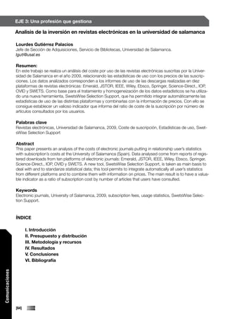 EJE 3: Una profesión que gestiona

                 Analisis de la inversión en revistas electrónicas en la universidad de salamanca

                 Lourdes Gutiérrez Palacios
                 Jefe de Sección de Adquisiciones, Servicio de Bibliotecas, Universidad de Salamanca.
                 lguti@usal.es

                 Resumen:
                 En este trabajo se realiza un análisis del coste por uso de las revistas electrónicas suscritas por la Univer-
                 sidad de Salamanca en el año 2009, relacionando las estadísticas de uso con los precios de las suscrip-
                 ciones. Los datos analizados corresponden a los informes de uso de las descargas realizadas en diez
                 plataformas de revistas electrónicas: Emerald, JSTOR, IEEE, Wiley, Ebsco, Springer, Science-Direct., IOP,
                 OVID y SWETS. Como base para el tratamiento y homogeneización de los datos estadísticos se ha utiliza-
                 do una nueva herramienta, SwetsWise Selection Support, que ha permitido integrar automáticamente las
                 estadísticas de uso de las distintas plataformas y combinarlas con la información de precios. Con ello se
                 consigue establecer un valioso indicador que informa del ratio de coste de la suscripción por número de
                 artículos consultados por los usuarios.

                 Palabras clave
                 Revistas electrónicas, Universidad de Salamanca, 2009, Coste de suscripción, Estadísticas de uso, Swet-
                 sWise Selection Support

                 Abstract
                 This paper presents an analysis of the costs of electronic journals putting in relationship user’s statistics
                 with subscription’s costs at the University of Salamanca (Spain). Data analysed come from reports of regis-
                 tered downloads from ten platforms of electronic journals: Emerald, JSTOR, IEEE, Wiley, Ebsco, Springer,
                 Science-Direct., IOP, OVID y SWETS. A new tool, SwetsWise Selection Support, is taken as main basis to
                 deal with and to standarize statistical data; this tool permits to integrate automatically all user’s statistics
                 from different platforms and to combine them with information on prices. The main result is to have a valua-
                 ble indicator as a ratio of subscription cost by number of articles that users have consulted.

                 Keywords
                 Electronic journals, University of Salamanca, 2009, subscription fees, usage statistics, SwetsWise Selec-
                 tion Support.



                 ÍNDICE

                        I. Introducción
                        II. Presupuesto y distribución
                        III. Metodología y recursos
                        IV. Resultados
                        V. Conclusiones
                        VI. Bibliografía
Comunicaciones




                 [64]
 