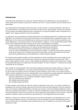 I.Introducción

Las colecciones electrónicas son cada vez más importantes en las bibliotecas ya que representan un
medio eficaz para la difusión y producción científica, así como un recurso efectivo para la enseñanza y el
aprendizaje.

Las características particulares de estos recursos –acceso remoto y usuarios simultáneos- permiten un
uso más extensivo y compartido de la información en este formato, pero plantean una serie de cambios
en los procesos de trabajo realizados para su adquisición, ya que para acceder a ellos se requiere de un
registro, de un pago por servicio o de una suscripción.

La adquisición de los paquetes de revistas electrónicas se ha realizado siguiendo el modelo denominado
“Big Deal” que consiste en la venta conjunta de títulos en formato electrónico –paquetes cerrados- a las
bibliotecas o a los consorcios de bibliotecas con precios que varían en función de las suscripciones que
dichas bibliotecas o consorcios poseen en formato papel. La regla es: a más suscripciones previas mayor
precio. Este modelo denominado “compra al por mayor” ha permitido por una parte:
      • Evitar la tendencia inicial en las bibliotecas de realizar constantes cancelaciones de suscripciones
      debido a la presión inflacionista en los precios de las publicaciones periódicas.
      • Incrementar espectacularmente la accesibilidad de la información académica.
      • Por otra parte, la flexibilidad en el uso ha permitido, también, comprobar la asombrosa utilización
      de títulos de revistas que no estaban previamente disponibles en papel, generando así una nueva
      demanda de publicaciones que las bibliotecas no tenían pensado suscribir.

Por medio de este sistema el editor continúa recibiendo la misma cantidad de dinero que recibía por las
suscripciones en papel (en las licencias este conjunto de suscripciones básicas se denominan “Core”…
que en ingles significa núcleo), y por un cargo añadido las bibliotecas reciben acceso electrónico a todas
las revistas publicadas por la editorial (son las denominadas “no Core o Freedom” o “colecciones comple-
mentarias2 en los contratos).

Este modelo de comercialización de la información electrónica parece que puede implicar un mayor uso
por parte de los investigadores y una mayor productividad de los mismos, pero se ha podido consta-
tar que aunque se accede a muchos más títulos, pocas revistas se usan mucho y en muchos casos se
utilizan muchas publicaciones que no correspondían a las suscripciones en papel realizadas originalmente,
esto nos lleva a plantearnos una serie de cuestiones (como ya dijimos anteriormente):
       ¿Estamos adquiriendo lo que realmente necesitan nuestros usuarios?
       ¿Se usa la colección que tenemos?
       ¿Es rentable económicamente?
       ¿Es rentable académicamente?

En este contexto y para tratar de medir los niveles de satisfacción del usuario, es necesario analizar las
estadísticas de uso de las revistas electrónicas que forman parte de estos paquetes, así como evaluar el
valor de la inversión realizada atendiendo a tres tipos de razones: unas de naturaleza académica motiva-
das por la necesidad de planificar y evaluar los servicios de bibliotecas; otras de índole financiera derivadas
de la administración interna de los consorcios y de las bibliotecas que participan en los mismos; y otras de
                                                                                                                  Comunicaciones




carácter monetario cuando nos atenemos, exclusivamente, a la renegociación de las licencias.

Además, si tenemos en cuenta el hecho de que hoy en día la información es considerada como un pro-
ducto capaz de generar recursos, se entiende aún más la necesidad que tienen las bibliotecas de eva-
luar sus colecciones y los beneficios que se obtienen de su uso, en relación con los recursos financieros
invertidos en ellas.

                                                                                                           [65]
 