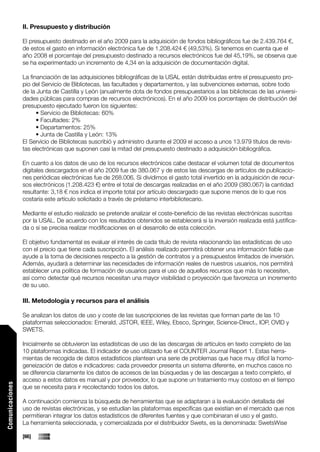 II. Presupuesto y distribución

                 El presupuesto destinado en el año 2009 para la adquisición de fondos bibliográficos fue de 2.439.764 €,
                 de estos el gasto en información electrónica fue de 1.208.424 € (49,53%). Si tenemos en cuenta que el
                 año 2008 el porcentaje del presupuesto destinado a recursos electrónicos fue del 45,19%, se observa que
                 se ha experimentado un incremento de 4,34 en la adquisición de documentación digital.

                 La financiación de las adquisiciones bibliográficas de la USAL están distribuidas entre el presupuesto pro-
                 pio del Servicio de Bibliotecas, las facultades y departamentos, y las subvenciones externas, sobre todo
                 de la Junta de Castilla y León (anualmente dota de fondos presupuestarios a las bibliotecas de las universi-
                 dades públicas para compras de recursos electrónicos). En el año 2009 los porcentajes de distribución del
                 presupuesto ejecutado fueron los siguientes:
                       • Servicio de Bibliotecas: 60%
                       • Facultades: 2%
                       • Departamentos: 25%
                       • Junta de Castilla y León: 13%
                 El Servicio de Bibliotecas suscribió y administro durante el 2009 el acceso a unos 13.979 títulos de revis-
                 tas electrónicas que suponen casi la mitad del presupuesto destinado a adquisición bibliográfica.

                 En cuanto a los datos de uso de los recursos electrónicos cabe destacar el volumen total de documentos
                 digitales descargados en el año 2009 fue de 380.067 y de estos las descargas de artículos de publicacio-
                 nes periódicas electrónicas fue de 268.006. Si dividimos el gasto total invertido en la adquisición de recur-
                 sos electrónicos (1.208.423 €) entre el total de descargas realizadas en el año 2009 (380.067) la cantidad
                 resultante: 3,18 € nos indica el importe total por artículo descargado que supone menos de lo que nos
                 costaría este artículo solicitado a través de préstamo interbibliotecario.

                 Mediante el estudio realizado se pretende analizar el coste-beneficio de las revistas electrónicas suscritas
                 por la USAL. De acuerdo con los resultados obtenidos se establecerá si la inversión realizada está justifica-
                 da o si se precisa realizar modificaciones en el desarrollo de esta colección.

                 El objetivo fundamental es evaluar el interés de cada título de revista relacionando las estadísticas de uso
                 con el precio que tiene cada suscripción. El análisis realizado permitirá obtener una información fiable que
                 ayude a la toma de decisiones respecto a la gestión de contratos y a presupuestos limitados de inversión.
                 Además, ayudará a determinar las necesidades de información reales de nuestros usuarios, nos permitirá
                 establecer una política de formación de usuarios para el uso de aquellos recursos que más lo necesiten,
                 así como detectar qué recursos necesitan una mayor visibilidad o proyección que favorezca un incremento
                 de su uso.

                 III. Metodología y recursos para el análisis

                 Se analizan los datos de uso y coste de las suscripciones de las revistas que forman parte de las 10
                 plataformas seleccionados: Emerald, JSTOR, IEEE, Wiley, Ebsco, Springer, Science-Direct., IOP, OVID y
                 SWETS.

                 Inicialmente se obtuvieron las estadísticas de uso de las descargas de artículos en texto completo de las
                 10 plataformas indicadas. El indicador de uso utilizado fue el COUNTER Journal Report 1. Estas herra-
                 mientas de recogida de datos estadísticos plantean una serie de problemas que hace muy difícil la homo-
                 geneización de datos e indicadores: cada proveedor presenta un sistema diferente, en muchos casos no
                 se diferencia claramente los datos de accesos de las búsquedas y de las descargas a texto completo, el
                 acceso a estos datos es manual y por proveedor, lo que supone un tratamiento muy costoso en el tiempo
Comunicaciones




                 que se necesita para ir recolectando todos los datos.

                 A continuación comienza la búsqueda de herramientas que se adaptaran a la evaluación detallada del
                 uso de revistas electrónicas, y se estudian las plataformas específicas que existían en el mercado que nos
                 permitieran integrar los datos estadísticos de diferentes fuentes y que combinaran el uso y el gasto.
                 La herramienta seleccionada, y comercializada por el distribuidor Swets, es la denominada: SwetsWise

                 [66]
 