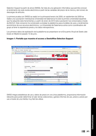 Selection Support (a partir de ahora SWSS). Se trata de una aplicación informática que permite conocer
el rendimiento de cada revista electrónica a partir de las variables del precio de la misma y del número de
descargas de artículos.

La primera prueba con SWSS se realizó en la primavera/verano de 2009, en septiembre de 2009 se
realizó una suscripción individual (la Universidad de Salamanca ha sido la primera universidad española
que ha adquirido esta herramienta) y a partir de enero de 2010 esta suscripción fue consorciada a través
de BUCLE. Este consorcio ha comenzado a emplear la plataforma para el análisis de usos y rendimientos
económicos de sus recursos electrónicos. La Universidad de Salamanca actúa como coordinadora del
grupo al tener la experiencia previa y los datos retrospectivos.

Los primeros datos de explotación de la plataforma se presentaron en el Encuentro Anual de Swets cele-
brado en Madrid el pasado 10 de junio.

Imagen 1: Pantalla que muestra el acceso a SwetsWise Selection Support




SWSS integra estadísticas de uso y datos de precio en una única plataforma, proporciona información
relevante para poder determinar el valor de las colecciones y genera informes de uso, precio y precio por
uso a través de una interfaz muy fácil de utilizar.
                                                                                                                Comunicaciones




                                                                                                         [67]
 