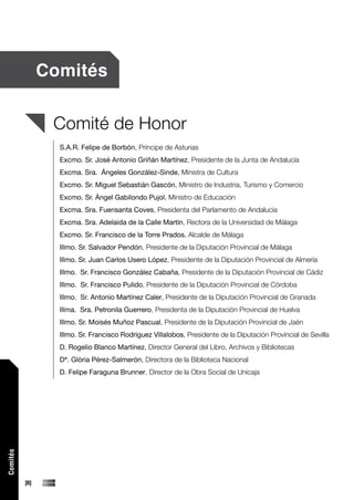 Comités


                 Comité de Honor
                  S.A.R. Felipe de Borbón, Príncipe de Asturias
                  Excmo. Sr. José Antonio Griñán Martínez, Presidente de la Junta de Andalucía
                  Excma. Sra. Ángeles González-Sinde, Ministra de Cultura
                  Excmo. Sr. Miguel Sebastián Gascón, Ministro de Industria, Turismo y Comercio
                  Excmo. Sr. Ángel Gabilondo Pujol, Ministro de Educación
                  Excma. Sra. Fuensanta Coves, Presidenta del Parlamento de Andalucía
                  Excma. Sra. Adelaida de la Calle Martín, Rectora de la Universidad de Málaga
                  Excmo. Sr. Francisco de la Torre Prados, Alcalde de Málaga
                  Illmo. Sr. Salvador Pendón, Presidente de la Diputación Provincial de Málaga
                  Illmo. Sr. Juan Carlos Usero López, Presidente de la Diputación Provincial de Almería
                  Illmo. Sr. Francisco González Cabaña, Presidente de la Diputación Provincial de Cádiz
                  Illmo. Sr. Francisco Pulido, Presidente de la Diputación Provincial de Córdoba
                  Illmo. Sr. Antonio Martínez Caler, Presidente de la Diputación Provincial de Granada
                  Illma. Sra. Petronila Guerrero, Presidenta de la Diputación Provincial de Huelva
                  Illmo. Sr. Moisés Muñoz Pascual, Presidente de la Diputación Provincial de Jaén
                  Illmo. Sr. Francisco Rodríguez Villalobos, Presidente de la Diputación Provincial de Sevilla
                  D. Rogelio Blanco Martínez, Director General del Libro, Archivos y Bibliotecas
                  Dª. Glòria Pérez-Salmerón, Directora de la Biblioteca Nacional
                  D. Felipe Faraguna Brunner, Director de la Obra Social de Unicaja
Comités




          [6]
 