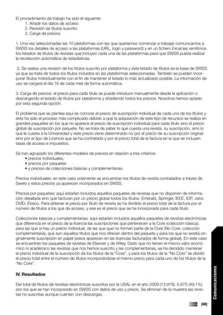 El procedimiento de trabajo ha sido el siguiente:
      1. Añadir los datos de acceso
      2. Revisión de títulos suscrito
      3. Carga de precios

1. Una vez seleccionadas las 10 plataformas con las que queríamos comenzar a trabajar comunicamos a
SWSS los detalles de acceso a las plataformas (URL, login y password) y en un fichero Excel les remitimos
los listados de títulos de revistas que incluyen cada una de las plataformas para que SWSS pueda realizar
la recolección automática de estadísticas.

 2. Se realiza una revisión de los títulos suscrito por plataforma y este listado de títulos es la base de SWSS
ya que se trata de todos los títulos incluidos en las plataformas seleccionadas. También se pueden incor-
porar títulos individualmente con el fin de mantener el listado lo más actualizado posible. La información de
uso se cargará el día 16 de cada mes de forma automática.

3. Carga de precios: el precio para cada titulo se puede introducir manualmente desde la aplicación o
descargando el listado de títulos por plataforma y añadiendo todos los precios. Nosotros hemos optado
por esta segunda opción.

El problema que se plantea aquí es conocer el precio de suscripción individual de cada uno de los títulos y
éste ha sido el proceso más complicado debido a que la adquisición de este tipo de recursos se realiza en
grandes paquetes en los que no aparece el precio de suscripción individual para cada titulo sino el precio
global de suscripción por paquete. No se trata de saber lo que cuesta una revista, su suscripción, sino lo
que le cuesta a la Universidad y este precio viene determinado no por el precio de su suscripción original
sino por el tipo de Licencia que se ha contratado y por el precio total de la factura en la que se incluyen
tasas de acceso e impuestos.

Se han agrupado los diferentes modelos de precios en relación a tres criterios:
    • precios individuales,
    • precios por paquetes
    • y precios de colecciones básicas y complementarias.

Precios individuales: en este caso solamente se encuentran los títulos de revista contratados a través de
Swets y estos precios ya aparecen incorporados en SWSS.

Precios por paquetes: aquí estarían incluidos aquellos paquetes de revistas que no disponen de informa-
ción detallada sino que facturan por un precio global todos los títulos: Emerald, Springer, IEEE, IOP, Jstor,
OVID, Ebsco. Para obtener el precio por titulo de revista se ha dividido el precio total de la factura por el
número de títulos a los que da acceso, y ese es el precio que se ha incorporado para cada titulo.

Colecciones básicas y complementarias: aquí estarían incluidos aquellos paquetes de revistas electrónicas
que diferencia en el precio de la licencia las suscripciones que pertenecen a la Core (colección básica),
para las que si hay un precio individual, de las que que no forman parte de la Core (No Core, colección
complementaria), que son aquellos títulos que nos ofrecen dentro del paquete y para los que no existía ori-
ginalmente suscripción en papel (estos aparecen en las licencias facturados de forma global). En este caso
se encuentran los paquetes de revistas de Elsevier y de Wiley. Dado que no tienen el mismo valor econó-
mico ni académico las revistas que nos hemos suscrito y las complementarias, se ha decidido mantener
el precio individual de la suscripción de los títulos de la “Core”, y para los títulos de la “No Core” se dividió
el precio total entre el número de títulos incorporándose el mismo precio para cada uno de los títulos de la
“No Core”.
                                                                                                                    Comunicaciones




IV. Resultados

Del total de títulos de revistas electrónicas suscritos por la USAL en el año 2009 (13.979), 6.870 (49,1%)
son los que se han incorporado en SWSS con datos de uso y precio. Se eliminan de la muestra las revis-
tas no suscritas aunque cuenten con descargas.

                                                                                                             [69]
 
