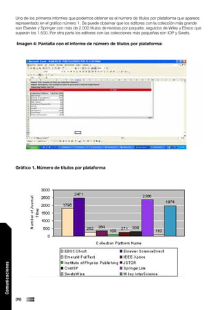 Uno de los primeros informes que podemos obtener es el número de títulos por plataforma que aparece
                 representado en el gráfico número 1. Se puede observar que los editores con la colección más grande
                 son Elsevier y Springer con más de 2.000 títulos de revistas por paquete, seguidos de Wiley y Ebsco que
                 superan los 1.500. Por otra parte los editores con las colecciones más pequeñas son IOP y Swets.

                 Imagen 4: Pantalla con el informe de número de títulos por plataforma:




                 Gráfico 1. Número de títulos por plataforma
Comunicaciones




                 [70]
 