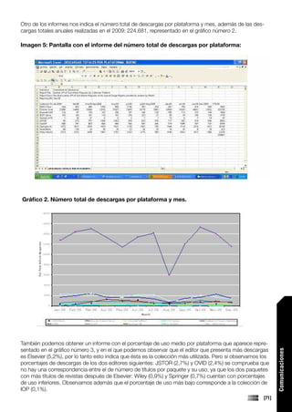 Otro de los informes nos indica el número total de descargas por plataforma y mes, además de las des-
cargas totales anuales realizadas en el 2009: 224.681, representado en el gráfico número 2.

Imagen 5: Pantalla con el informe del número total de descargas por plataforma:




Gráfico 2. Número total de descargas por plataforma y mes.




También podemos obtener un informe con el porcentaje de uso medio por plataforma que aparece repre-
sentado en el gráfico número 3, y en el que podemos observar que el editor que presenta más descargas
                                                                                                               Comunicaciones




es Elsevier (5,2%), por lo tanto esto indica que ésta es la colección más utilizada. Pero si observamos los
porcentajes de descargas de los dos editores siguientes: JSTOR (2,7%) y OVID (2,4%) se comprueba que
no hay una correspondencia entre el de número de títulos por paquete y su uso, ya que los dos paquetes
con más títulos de revistas después de Elsevier: Wiley (0,9%) y Springer (0,7%) cuentan con porcentajes
de uso inferiores. Observamos además que el porcentaje de uso más bajo corresponde a la colección de
IOP (0,1%).
                                                                                                        [71]
 