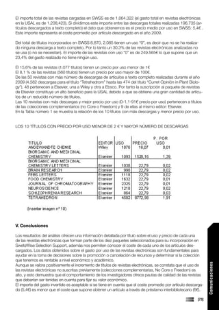 El importe total de las revistas cargadas en SWSS es de 1.064.322 (el gasto total en revistas electrónicas
en la USAL es de 1.208,423). Si dividimos este importe entre las descargas totales realizadas 196.735 (ar-
tículos descargados a texto completo) el dato que obtenemos es el precio medio por uso en SWSS: 5,4€ .
Este importe representa el coste promedio por artículo descargado en el año 2009.

Del total de títulos incorporados en SWSS 6.870, 2.085 tienen un uso “0”, es decir que no se ha realiza-
do ninguna descarga a texto completo. Por lo tanto un 30,3% de las revistas electrónicas analizadas no
se usa (o no se necesitan). El importe de las revistas con uso “0” es de 249.565€ lo que supone que un
23,4% del gasto realizado no tiene ningún uso.

El 15,6% de las revistas (1.077 títulos) tienen un precio por uso menor de 1€
El 8,1 % de las revistas (560 títulos) tienen un precio por uso mayor de 100€.
De las 50 revistas con más número de descargas de artículos a texto completo realizadas durante el año
2009 (4.582 descargas para el título “Tetrahedrom” hasta las 474 del título “Curret Opinión in Plant Biolo-
gy”), 48 pertenecen a Elsevier, una a Wiley y otra a Ebsco. Por tanto la suscripción al paquete de revistas
de Elsevier constituye un alto beneficio para la USAL debido a que se obtiene una gran cantidad de artícu-
los de un reducido número de títulos.
Las 10 revistas con más descargas y mejor precio por uso (0-1,1-91€ precio por uso) pertenecen a títulos
de las colecciones complementarios (no Core o Freedom) y 9 de ellas al mismo editor: Elsevier.
En la Tabla número 1 se muestra la relación de los 10 títulos con más descargas y menor precio por uso.


LOS 10 TÍTULOS CON PRECIO POR USO MENOR DE 2 € Y MAYOR NÚMERO DE DESCARGAS




V. Conclusiones

Los resultados del análisis ofrecen una información detallada por título sobre el uso y precio de cada una
de las revistas electrónicas que forman parte de los diez paquetes seleccionados para su incorporación en
SwetsWise Selection Support, además nos permiten conocer el coste de cada uno de los artículos des-
cargados. Los datos obtenidos sobre el gasto por uso de las revistas electrónicas son fundamentales para
ayudar en la toma de decisiones sobre la promoción o cancelación de recursos y determinar si la colección
que tenemos es rentable a nivel económico y académico.
                                                                                                                 Comunicaciones




Aunque se valora positivamente el incremento de títulos de revistas electrónicas, se constata que el uso de
las revistas electrónicas no suscritas previamente (colecciones complementarias, No Core o Freedom) es
alto, y esto demuestra que el comportamiento de los investigadores ofrece pautas de calidad de las revistas
que deberían ser tenidas en cuenta para fijar su valor económico.
El importe del gasto invertido es aceptable si se tiene en cuenta que el coste promedio por artículo descarga-
do (5,4€) es menor que el coste que supone obtener un artículo a través de préstamo interbibliotecario (6€).

                                                                                                          [73]
 
