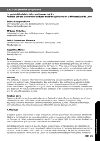 EJE 3: Una profesión que gestiona

La rentabilidad de la información electrónica.
Análisis del uso de suministradores multidisciplinares en la Universidad de León

Blanca Rodríguez Bravo.
Universidad de León. Área de Biblioteconomía y Documentación.
blanca.rodriguez@unileon.es

Mª Luisa Alvite Díez.
Universidad de León. Área de Biblioteconomía y Documentación.
luisa.alvite@unileon.es

Leticia Barrionuevo Almuzara.
Universidad de León. Biblioteca de la Facultad de Filosofía y Letras.
fflbu@unileon.es

Isabel Olea Merino.
Universidad de León. Área de Biblioteconomía y Documentación.
iolem@unileon.es

Resumen
La rentabilidad de la información electrónica supone la interrelación entre cantidad y calidad de los conteni-
dos ofertados, consumo realizado y coste. Se estudian los datos de descargas globales y por títulos de
las revistas electrónicas distribuidas por Science, SpringerLink y Wiley en la Universidad de León entre los
años 2005-2009. Partiendo de las estadísticas de uso global en este período, se analiza la evolución del
consumo, su concentración y dispersión. Se valora la eficiencia y la rentabilidad de la inversión relacionan-
do las variables de uso de los contenidos y precio del paquete.

Abstract
The profitability of electronic information involves relationship between quantity and quality of content
supply, use and cost made. Global unloading data and unloading data by titles of journals distributed by
Science, SpringerLink and Wiley at the University of Leon, between the years 2005-2009, are studied.
Based on the overall usage statistics during this period, we analyze the consumption trends, concentration
and dispersion. An evaluation of the efficiency and profitability of the investment relating the use of content
and the price of the package is made.

Palabras clave
Consumo de información, Información electrónica, Rentabilidad de la información, Revistas electrónicas,
Universidad de León, 2005-2009, Uso de revistas electrónicas, Science, SpringerLink, Wiley.
Keywords: Consumer information, Electronic information, Electronic journals, Profitability of information,
University of León, Use of electronic journals, 2005-2009, Science, SpringerLink, Wiley.

1. Objetivos

El objetivo que nos proponemos se dirige a realizar una primera aproximación a la valoración de la rentabi-
lidad de la contratación de los contenidos incluidos en los proveedores de información electrónica Scien-
ce, SpringerLink y Wiley en la Universidad de León (ULE) entre 2005 y 2009. Se trata de tres distribuidores
                                                                                                                   Comunicaciones




multidisciplinares de gran implantación en bibliotecas universitarias.

Este trabajo se ha de situar en la línea de estudios fundamentados en la explotación de estadísticas de
recursos electrónicos, así como en la evaluación del rendimiento de la inversión y de la satisfacción de los
usuarios. La utilidad de los datos obtenidos a partir del trabajo de recogida, explotación y análisis de las
estadísticas detalladas y exhaustivas del uso de las revistas fue sintetizada por Peters (2002) en razones
                                                                                                            [75]
 