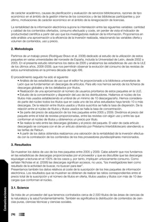 de carácter académico, causas de planificación y evaluación de servicios bibliotecarios, razones de tipo
                 económico en el ámbito de la gestión interna de los consorcios y de las bibliotecas participantes y, por
                 último, motivaciones de carácter económico en el ámbito de la renegociación de licencias.

                 La rentabilidad de la información electrónica supone la interrelación entre las siguientes variables: cantidad
                 y calidad de los contenidos ofertados, consumo efectuado y coste, sin perder de vista el indicador de
                 productividad científica a partir del uso que los investigadores realicen de la información. Proponemos en
                 este análisis una aproximación a la eficiencia de la inversión realizada, relacionando las variables oferta y
                 volumen de contenidos, uso y precio.

                 2. Metodología

                 Partimos de un trabajo previo (Rodríguez Bravo et al. 2008) dedicado al estudio de la utilización de estos
                 paquetes en varias universidades del noroeste de España, incluida la Universidad de León, desde 2002 a
                 2005. En el presente estudio retomamos los datos de 2005 y analizamos las estadísticas de uso de la ULE
                 de los últimos años, 2006-2009, que nos permitirán observar la evolución del consumo de las revistas de
                 estos suministradores en la primera década del siglo XXI.

                 El procedimiento seguido ha sido el siguiente:
                       • Análisis de las estadísticas de uso que el editor ha proporcionado a la biblioteca universitaria de
                       León que se fundamentan en descargas de artículos. Para ello nos hemos servido de los ficheros de
                       descargas globales y de los detallados por títulos.
                       • Realización de una aproximación al número de usuarios prioritarios de estos paquetes en la ULE.
                       • Estudio de la concentración y dispersión del uso de los distribuidores. Hallamos el núcleo de los
                       títulos más usados estableciendo el umbral de un mínimo de 10 descargas/año. Hemos considera-
                       do parte del núcleo todos los títulos que en cada uno de los años estudiados haya tenido 10 o más
                       descargas. De la relación entre títulos usados y títulos suscritos se halla la tasa de dispersión. De la
                       relación entre el núcleo de títulos y títulos usados se halla la tasa de concentración.
                       • Se parte del precio de adquisición de los tres paquetes entre 2005 y 2009. Dividimos el precio del
                       paquete entre el total de revistas proporcionadas, entre las revistas con algún uso y entre las que
                       conforman el núcleo de títulos y obtenemos un precio por título.
                       • Se realiza la ratio entre las descargas globales y el precio del paquete. El valor de cada artículo
                       descargado se compara con el de un artículo obtenido por Préstamo Interbibliotecario atendiendo a
                       las tarifas de Rebiun.
                       • A partir de los datos obtenidos realizamos una valoración de la rentabilidad de la inversión efectua-
                       da con la contratación de los contenidos de los tres proveedores pluridisciplinares mencionados.

                 3. Resultados

                 Se muestran los datos de uso de los tres paquetes entre 2005 y 2009. Cabe advertir que nos fundamos
                 en las estadísticas de descargas proporcionadas por el proveedor y que es discutible que las descargas
                 equivalgan a lecturas en el 100% de los casos y, por tanto, impliquen unívocamente consumo. Como
                 señalan Nicholas et al. (2008) las descargas significan accesos, no usos, “los investigadores leen como
                 resultado de la actividad de buscar, no buscan para leer”.
                 Presentamos también los datos relativos al coste de la suscripción de los tres paquetes de información
                 electrónica. Los resultados que se muestran se obtienen de realizar las ratios correspondientes entre el
                 precio total de la suscripción y el número de títulos en oferta, títulos usados y títulos con más de 10 des-
                 cargas que conforman el núcleo.

                 3.1. Science
Comunicaciones




                 Se trata de un proveedor del que tenemos contratados cerca de 2.500 títulos de las áreas de ciencias de
                 la naturaleza y la salud fundamentalmente. También es significativa la distribución de contenidos de cien-
                 cias puras, ciencias técnicas y ciencias sociales.



                 [76]
 