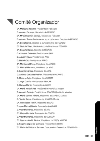 Comité Organizador
Dª. Margarita Taladriz, Presidenta de FESABID
D. Antonio Espadas, Secretario de FESABID
Dª. Mª del Carmen Borrajo, Tesorera de FESABID
D. Antonio Tomás Bustamante, Vocal de la Junta Directiva de FESABID
Dª. Silvia García, Vocal de la Junta Directiva de FESABID
Dª. Obdulia Vélez, Vocal de la Junta Directiva de FESABID
Dª. Begoña Batres, Gerente de FESABID
D. Cristóbal Guerrero, Presidente de AAB
D. Agustín Hevia, Presidente de AAIE
D. Rafael Cid, Presidente de AAPID
Dª. Montserrat Puyol, Presidenta de ABADIB
Dª. Maribel Manzano, Presidenta de ABIE
D. Luis Hernández, Presidente de ACAL
D. Antonio González Padrón, Presidente de ACAMFE
D. Roberto Soto, Presidente de ACLEBIM
D. Jorge García, Presidente de AEDOM
D. Ramón Martín, Presidente de ALDEE
Dª. María Jesús Círez, Presidenta de ANABAD-Aragón
D. Antonio Casado, Presidente de ANABAD-Castilla-La Mancha
Dª. María Dolores Pereira, Presidenta de ANABAD-Galicia
D. Tomás Saorín, Presidente de ANABAD-Murcia
Dª. Purificación Penín, Presidenta de APEI
D. Juan Manuel García, Presidente de ASNABI
D. Vicent Giménez, Presidente de AVEI
Dª. Mercè Muntada, Presidenta del COBDC
D. Vicent Giménez, Presidente de COBDCV
Dª. Concepción D. Alcázar, Presidenta de INDEX MURCIA
D. Eugenio López de Quintana, Presidente de SEDIC
Dª. Maria de Vallibana Serrano, Coordinadora General de FESABID 2011
                                                                             Comités




                                                                       [7]
 