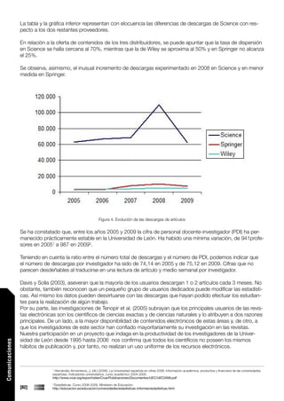 La tabla y la gráfica inferior representan con elocuencia las diferencias de descargas de Science con res-
                 pecto a los dos restantes proveedores.

                 En relación a la oferta de contenidos de los tres distribuidores, se puede apuntar que la tasa de dispersión
                 en Science se halla cercana al 70%, mientras que la de Wiley se aproxima al 50% y en Springer no alcanza
                 el 25%.

                 Se observa, asimismo, el inusual incremento de descargas experimentado en 2008 en Science y en menor
                 medida en Springer.




                                                               Figura 4. Evolución de las descargas de artículos


                 Se ha constatado que, entre los años 2005 y 2009 la cifra de personal docente-investigador (PDI) ha per-
                 manecido prácticamente estable en la Universidad de León. Ha habido una mínima variación, de 941profe-
                 sores en 20051 a 987 en 20092.

                 Teniendo en cuenta la ratio entre el número total de descargas y el número de PDI, podemos indicar que
                 el número de descargas por investigador ha sido de 74,14 en 2005 y de 75,12 en 2009. Cifras que no
                 parecen desdeñables al traducirse en una lectura de artículo y medio semanal por investigador.

                 Davis y Solla (2003), aseveran que la mayoría de los usuarios descargan 1 o 2 artículos cada 3 meses. No
                 obstante, también reconocen que un pequeño grupo de usuarios dedicados puede modificar las estadísti-
                 cas. Así mismo los datos pueden desvirtuarse con las descargas que hayan podido efectuar los estudian-
                 tes para la realización de algún trabajo.
                 Por su parte, las investigaciones de Tenopir et al. (2005) subrayan que los principales usuarios de las revis-
                 tas electrónicas son los científicos de ciencias exactas y de ciencias naturales y lo atribuyen a dos razones
                 principales. De un lado, a la mayor disponibilidad de contenidos electrónicos de estas áreas y, de otro, a
                 que los investigadores de este sector han confiado mayoritariamente su investigación en las revistas.
                 Nuestra participación en un proyecto que indaga en la productividad de los investigadores de la Univer-
                 sidad de León desde 1995 hasta 2006 nos confirma que todos los científicos no poseen los mismos
Comunicaciones




                 hábitos de publicación y, por tanto, no realizan un uso uniforme de los recursos electrónicos.



                               1
                                Hernández Armenteros, J. (dir.) (2006). La Universidad española en cifras 2006: Información académica, productiva y financiera de las universidades
                               españolas. Indicadores universitarios, curso académico 2004-2005.
                               http://www.crue.org/export/sites/Crue/Publicaciones/Documentos/UEC/UEC2006.pdf
                               2
                                Estadísticas. Curso 2008-2009. Ministerio de Educación.
                 [82]          http://educacion.es/educacion/universidades/estadisticas-informes/estadisticas.html
 