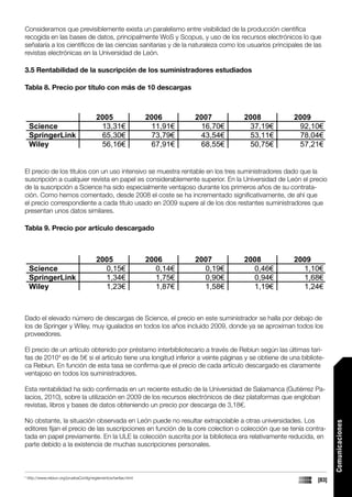 Consideramos que previsiblemente exista un paralelismo entre visibilidad de la producción científica
recogida en las bases de datos, principalmente WoS y Scopus, y uso de los recursos electrónicos lo que
señalaría a los científicos de las ciencias sanitarias y de la naturaleza como los usuarios principales de las
revistas electrónicas en la Universidad de León.

3.5 Rentabilidad de la suscripción de los suministradores estudiados

Tabla 8. Precio por título con más de 10 descargas



                                          2005                    2006      2007      2008         2009
     Science                               13,31€                  11,91€    16,70€    37,19€       92,10€
     SpringerLink                          65,30€                  73,79€    43,54€    53,11€       78,04€
     Wiley                                 56,16€                  67,91€    68,55€    50,75€       57,21€


El precio de los títulos con un uso intensivo se muestra rentable en los tres suministradores dado que la
suscripción a cualquier revista en papel es considerablemente superior. En la Universidad de León el precio
de la suscripción a Science ha sido especialmente ventajoso durante los primeros años de su contrata-
ción. Como hemos comentado, desde 2008 el coste se ha incrementado significativamente, de ahí que
el precio correspondiente a cada título usado en 2009 supere al de los dos restantes suministradores que
presentan unos datos similares.

Tabla 9. Precio por artículo descargado



                                          2005                    2006      2007      2008         2009
     Science                                0,15€                   0,14€     0,19€     0,46€        1,10€
     SpringerLink                           1,34€                   1,75€     0,90€     0,94€        1,68€
     Wiley                                  1,23€                   1,87€     1,58€     1,19€        1,24€



Dado el elevado número de descargas de Science, el precio en este suministrador se halla por debajo de
los de Springer y Wiley, muy igualados en todos los años incluido 2009, donde ya se aproximan todos los
proveedores.

El precio de un artículo obtenido por préstamo interbibliotecario a través de Rebiun según las últimas tari-
fas de 20104 es de 5€ si el artículo tiene una longitud inferior a veinte páginas y se obtiene de una bibliote-
ca Rebiun. En función de esta tasa se confirma que el precio de cada artículo descargado es claramente
ventajoso en todos los suministradores.

Esta rentabilidad ha sido confirmada en un reciente estudio de la Universidad de Salamanca (Gutiérrez Pa-
lacios, 2010), sobre la utilización en 2009 de los recursos electrónicos de diez plataformas que engloban
revistas, libros y bases de datos obteniendo un precio por descarga de 3,18€.

No obstante, la situación observada en León puede no resultar extrapolable a otras universidades. Los
                                                                                                                   Comunicaciones




editores fijan el precio de las suscripciones en función de la core colection o colección que se tenía contra-
tada en papel previamente. En la ULE la colección suscrita por la biblioteca era relativamente reducida, en
parte debido a la existencia de muchas suscripciones personales.



4
    http://www.rebiun.org/pruebaConfig/reglamentos/tarifas.html
                                                                                                            [83]
 