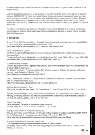 momentos clónicas y todos los paquetes de contenidos electrónicos incluyen un buen número de títulos
de baja calidad.

La oferta a la carta parece que es la ruta a seguir en los próximos años, como ponen de relieve las decla-
raciones del ICOLC (2010), máxime en un período de crisis y restricciones presupuestarias como el que
nos encontramos. La coalición de consorcios pide flexibilidad a los proveedores para que las bibliotecas
no se vean abocadas a la cancelación de recursos, que implicaría lagunas en las colecciones. En este
sentido, los datos de uso y de rentabilidad son una herramienta imprescindible para la gestión y la toma de
decisiones.

Por último, consideramos que sería muy interesante conocer la rentabilidad de la inversión en recursos
electrónicos con respecto a la productividad de los investigadores. Es decir, la tasa de retorno en visibili-
dad de la Universidad.

5. Bibliografía

Borrego, Ángel; Ollé, Candela; Urbano, Cristóbal. Estudi d’usuaris de les revistes electròniques del CBUC.
Consorci de Biblioteques Universitàries de Catalunya, 2005.
http://www.recercat.net/bitstream/2072/1439/1/ESTUDI+USUARIS.pdf

Davis, Philip M.; Solla, Leah R.
“An IP-level analysis of usage statistics for electronic journals in chemistry: making inferences about
user behaviour”.
En: Journal of the American Society for Information Science and Technology, 2003, v. 54, n. 11, pp. 1062-1068.
http://ecommons.cornell.edu/bitstream/1813/2564/1/54.11davis.pdf

Gutiérrez Palacios, Lourdes.
”Análisis de las colecciones digitales mediante una aplicación informática específica: la experiencia de
la Universidad de Salamanca”.
En: X Workshop Rebiun, Proyectos digitales. Diez años de proyectos digitales. Cambian las bibliotecas,
cambian los profesionales. Valencia, 2010.
http://riunet.upv.es/manakin/handle/10251/8675

ICOLC. International Coalition of Library Consortia. Statement on the Global Economic Crisis and Its Im-
pact on Consortial Licenses. 2010.
http://www.library.yale.edu/consortia/icolc-econcrisis-0610.htm

Nicholas, David; Huntington, Paul.
“Electronic journals: are they used?” En: Interlending & Document Supply, 2006, v. 34, n. 2, pp. 48-50.

Nicholas, David; Huntington, Paul; Jamali, Hamid R.; Rowlands, Ian; Dobrowolski, Tom; Tenopir, Carol.
“Viewing and reading behaviour in a virtual environment: the full-text download and what can be read into it”.
En: Aslib proceedings, 2008, v. 60, n. 3, pp. 185-198.

Peters, Thomas A.
“What’s the use? The value of e-resource usage statistics”
En: New library world, 2002, v. 103, n. 1-2 (1172/1173), pp. 39-47.

Rodríguez Bravo, Blanca; Alvite Díez, María Luisa.
“Uso de las revistas-e suministradas por Emerald en bibliotecas universitarias españolas (2002-2005)”.
En: El Profesional de la Información, nov.-dic. 2006a, v. 15, n. 6, pp. 464-472.
                                                                                                                   Comunicaciones




http://www.elprofesionaldelainformacion.com/contenidos/2006/noviembre/08.pdf

Rodríguez Bravo, Blanca; Alvite Díez, María Luisa.
“The use of electronic journals in academic libraries in Castilla y León”.
En: Brophy, Peter; Craven, Jenny; Markland, Margaret (eds.). Libraries without walls 6. London: Facet,
2006b. pp. 125-137.
                                                                                                            [85]
 