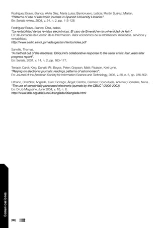 Rodríguez Bravo, Blanca; Alvite Díez, María Luisa; Barrionuevo, Leticia; Morán Suárez, Marian.
                 “Patterns of use of electronic journals in Spanish University Libraries”.
                 En: Serials review, 2008, v. 34, n. 2, pp. 115-128

                 Rodríguez Bravo, Blanca; Olea, Isabel.
                 “La rentabilidad de las revistas electrónicas. El caso de Emerald en la universidad de león”.
                 En: XII Jornadas de Gestión de la Información. Valor económico de la información: mercados, servicios y
                 rentabilidad.
                 http://www.sedic.es/xii_jornadasgestion/textos/iolea.pdf

                 Sanville, Thomas.
                 “A method out of the madness: OhioLink’s collaborative response to the serial crisis: four years later
                 progress report”.
                 En: Serials, 2001, v. 14, n. 2, pp. 163–177.

                 Tenopir, Carol; King, Donald W.; Boyce, Peter; Grayson, Matt; Paulson, Keri-Lynn.
                 “Relying on electronic journals: readings patterns of astronomers”.
                 En: Journal of the American Society for Information Science and Technology, 2005, v. 56, n. 8, pp. 786-802.

                 Urbano, Cristóbal; Anglada, Lluís; Borrego, Ángel; Cantos, Carmen; Cosculluela, Antonio; Comellas, Núria..
                 “The use of consortially purchased electronic journals by the CBUC” (2000-2003).
                 En: D-Lib Magazine, June 2004, v. 10, n. 6.
                 http://www.dlib.org/dlib/june04/anglada/06anglada.html
Comunicaciones




                 [86]
 