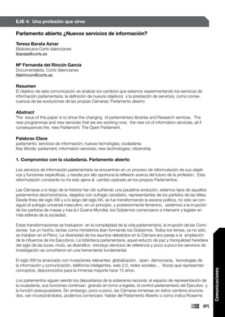 EJE 4: Una profesión que sirve

Parlamento abierto ¿Nuevos servicios de información?
Teresa Barata Aznar
Bibliotecaria Corts Valencianes
tbarata@corts.es

Mª Fernanda del Rincón García
Documentalista, Corts Valencianes
fdelrincon@corts.es

Resumen
El objetivo de esta comunicación es analizar los cambios que estamos experimentando los servicios de
información parlamentaria, la definición de nuevos objetivos y la prestación de servicios, como conse-
cuencia de las evoluciones de las propias Cámaras: Parlamento abierto

Abstract
The issue of this paper is to show the changing of parliamentary libraries and Research services. The
new programmas and new servicies that we are working now, the new rol of information servicies, all if
consequences the new Parliament: The Open Parliament.

Palabras Clave
parlamento; servicios de información; nuevas tecnologías; ciudadanía
Key Words: parliament; information servicies; new technologies; citizenship

1. Compromiso con la ciudadanía. Parlamento abierto

Los servicios de información parlamentaria se encuentran en un proceso de reformulación de sus objeti-
vos y funciones específicas, y resulta por ello oportuna la reflexión acerca del futuro de la profesión. Esta
reformulación constante no ha sido ajena al cambio operado en los propios Parlamentos.

Las Cámaras a lo largo de la historia han ido sufriendo una paulatina evolución, estamos lejos de aquellos
parlamentos decimonónicos, elegidos con sufragio censitario, representantes de los partidos de las élites.
Desde fines del siglo XIX y a lo largo del siglo XX, se fue transformando la escena política, no sólo se con-
siguió el sufragio universal masculino, en un principio, y posteriormente femenino, asistimos a la irrupción
de los partidos de masas y tras la I Guerra Mundial, los Gobiernos comenzaron a intervenir y legislar en
más esferas de la sociedad.

Estas transformaciones se tradujeron en la complejidad de la vida parlamentaria, la irrupción de las Comi-
siones fue un hecho, tantas como ministerios iban formando los Gobiernos. Todos los temas, ya no sólo,
se trataban en el Pleno. La diversidad de los asuntos debatidos en la Cámara era pareja a la ampliación
de la influencia de los Ejecutivos. La biblioteca parlamentaria, aquel reducto de paz y tranquilidad heredera
del siglo de las luces, mutó, se diversifico introdujo servicios de referencia y poco a poco los servicios de
investigación se convirtieron en una herramienta fundamental.

El siglo XXI ha arrancado con mutaciones relevantes: globalización, open- democracia, tecnologías de
la información y comunicación, teléfonos inteligentes, web 2.0, redes sociales… Voces que representan
                                                                                                                  Comunicaciones




conceptos, desconocidos para la inmensa mayoría hace 15 años.

Los parlamentos siguen siendo los depositarios de la soberanía nacional, el espacio de representación de
la ciudadanía, sus funciones continúan girando en torno a legislar, el control parlamentario del Ejecutivo y
la función presupuestaria. Sin embargo, poco a poco, las Cámaras inmersas en estos cambios enuncia-
dos, van incorporándolos, podemos comenzara hablar del Parlamento Abierto o como indica Roxanne

                                                                                                           [87]
 