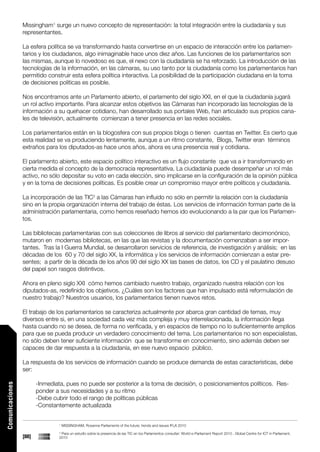 Missingham1 surge un nuevo concepto de representación: la total integración entre la ciudadanía y sus
                 representantes.

                 La esfera política se va transformando hasta convertirse en un espacio de interacción entre los parlamen-
                 tarios y los ciudadanos, algo inimaginable hace unos diez años. Las funciones de los parlamentarios son
                 las mismas, aunque lo novedoso es que, el nexo con la ciudadanía se ha reforzado. La introducción de las
                 tecnologías de la información, en las cámaras, su uso tanto por la ciudadanía como los parlamentarios han
                 permitido construir esta esfera política interactiva. La posibilidad de la participación ciudadana en la toma
                 de decisiones políticas es posible.

                 Nos encontramos ante un Parlamento abierto, el parlamento del siglo XXI, en el que la ciudadanía jugará
                 un rol activo importante. Para alcanzar estos objetivos las Cámaras han incorporado las tecnologías de la
                 información a su quehacer cotidiano, han desarrollado sus portales Web, han articulado sus propios cana-
                 les de televisión, actualmente comienzan a tener presencia en las redes sociales.

                 Los parlamentarios están en la blogosfera con sus propios blogs o tienen cuentas en Twitter. Es cierto que
                 esta realidad se va produciendo lentamente, aunque a un ritmo constante, Blogs, Twitter eran términos
                 extraños para los diputados-as hace unos años, ahora es una presencia real y cotidiana.

                 El parlamento abierto, este espacio político interactivo es un flujo constante que va a ir transformando en
                 cierta medida el concepto de la democracia representativa. La ciudadanía puede desempeñar un rol más
                 activo, no sólo depositar su voto en cada elección, sino implicarse en la configuración de la opinión pública
                 y en la toma de decisiones políticas. Es posible crear un compromiso mayor entre políticos y ciudadanía.

                 La incorporación de las TIC2 a las Cámaras han influido no sólo en permitir la relación con la ciudadanía
                 sino en la propia organización interna del trabajo de éstas. Los servicios de información forman parte de la
                 administración parlamentaria, como hemos reseñado hemos ido evolucionando a la par que los Parlamen-
                 tos.

                 Las bibliotecas parlamentarias con sus colecciones de libros al servicio del parlamentario decimonónico,
                 mutaron en modernas bibliotecas, en las que las revistas y la documentación comenzaban a ser impor-
                 tantes. Tras la I Guerra Mundial, se desarrollaron servicios de referencia, de investigación y análisis; en las
                 décadas de los 60 y 70 del siglo XX, la informática y los servicios de información comienzan a estar pre-
                 sentes; a partir de la década de los años 90 del siglo XX las bases de datos, los CD y el paulatino desuso
                 del papel son rasgos distintivos.

                 Ahora en pleno siglo XXI cómo hemos cambiado nuestro trabajo, organizado nuestra relación con los
                 diputados-as, redefinido los objetivos. ¿Cuáles son los factores que han impulsado está reformulación de
                 nuestro trabajo? Nuestros usuarios, los parlamentarios tienen nuevos retos.

                 El trabajo de los parlamentarios se caracteriza actualmente por abarca gran cantidad de temas, muy
                 diversos entre si, en una sociedad cada vez más compleja y muy interrelacionada, la información llega
                 hasta cuando no se desea, de forma no verificada, y en espacios de tiempo no lo suficientemente amplios
                 para que se pueda producir un verdadero conocimiento del tema. Los parlamentarios no son especialistas,
                 no sólo deben tener suficiente información que se transforme en conocimiento, sino además deben ser
                 capaces de dar respuesta a la ciudadanía, en ese nuevo espacio público.

                 La respuesta de los servicios de información cuando se produce demanda de estas características, debe
                 ser:

                        -Inmediata, pues no puede ser posterior a la toma de decisión, o posicionamientos políticos. Res-
Comunicaciones




                        ponder a sus necesidades y a su ritmo
                        -Debe cubrir todo el rango de políticas públicas
                        -Constantemente actualizada


                                 1
                                     MISSINGHAM, Roxanne Parliaments of the future: trends and issues IFLA 2010
                                 2
                                  Para un estudio sobre la presencia de las TIC en los Parlamentos consultar: World e-Parliament Report 2010 , Global Centre for ICT in Parliament,
                 [88]            2010
 