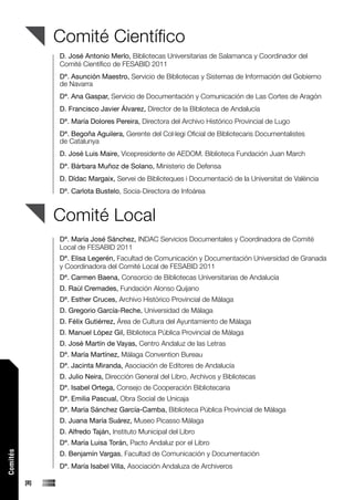 Comité Científico
                D. José Antonio Merlo, Bibliotecas Universitarias de Salamanca y Coordinador del
                Comité Científico de FESABID 2011
                Dª. Asunción Maestro, Servicio de Bibliotecas y Sistemas de Información del Gobierno
                de Navarra
                Dª. Ana Gaspar, Servicio de Documentación y Comunicación de Las Cortes de Aragón
                D. Francisco Javier Álvarez, Director de la Biblioteca de Andalucía
                Dª. María Dolores Pereira, Directora del Archivo Histórico Provincial de Lugo
                Dª. Begoña Aguilera, Gerente del Col·legi Oficial de Bibliotecaris Documentalistes
                de Catalunya
                D. José Luis Maire, Vicepresidente de AEDOM. Biblioteca Fundación Juan March
                Dª. Bárbara Muñoz de Solano, Ministerio de Defensa
                D. Dídac Margaix, Servei de Biblioteques i Documentació de la Universitat de València
                Dª. Carlota Bustelo, Socia-Directora de Infoárea


                Comité Local
                Dª. María José Sánchez, INDAC Servicios Documentales y Coordinadora de Comité
                Local de FESABID 2011
                Dª. Elisa Legerén, Facultad de Comunicación y Documentación Universidad de Granada
                y Coordinadora del Comité Local de FESABID 2011
                Dª. Carmen Baena, Consorcio de Bibliotecas Universitarias de Andalucía
                D. Raúl Cremades, Fundación Alonso Quijano
                Dª. Esther Cruces, Archivo Histórico Provincial de Málaga
                D. Gregorio García-Reche, Universidad de Málaga
                D. Félix Gutiérrez, Área de Cultura del Ayuntamiento de Málaga
                D. Manuel López Gil, Biblioteca Pública Provincial de Málaga
                D. José Martín de Vayas, Centro Andaluz de las Letras
                Dª. María Martínez, Málaga Convention Bureau
                Dª. Jacinta Miranda, Asociación de Editores de Andalucía
                D. Julio Neira, Dirección General del Libro, Archivos y Bibliotecas
                Dª. Isabel Ortega, Consejo de Cooperación Bibliotecaria
                Dª. Emilia Pascual, Obra Social de Unicaja
                Dª. María Sánchez García-Camba, Biblioteca Pública Provincial de Málaga
                D. Juana María Suárez, Museo Picasso Málaga
                D. Alfredo Taján, Instituto Municipal del Libro
                Dª. María Luisa Torán, Pacto Andaluz por el Libro
Comités




                D. Benjamín Vargas, Facultad de Comunicación y Documentación
                Dª. María Isabel Villa, Asociación Andaluza de Archiveros

          [8]
 