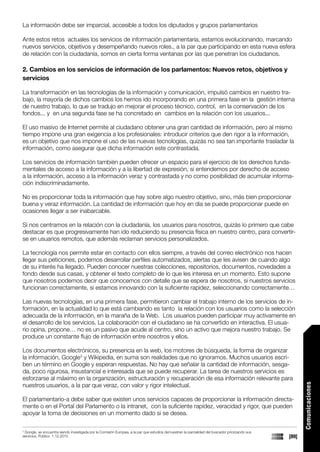 La información debe ser imparcial, accesible a todos los diputados y grupos parlamentarios

Ante estos retos actuales los servicios de información parlamentaria, estamos evolucionando, marcando
nuevos servicios, objetivos y desempeñando nuevos roles., a la par que participando en esta nueva esfera
de relación con la ciudadanía, somos en cierta forma ventanas por las que penetran los ciudadanos.

2. Cambios en los servicios de información de los parlamentos: Nuevos retos, objetivos y
servicios

La transformación en las tecnologías de la información y comunicación, impulsó cambios en nuestro tra-
bajo, la mayoría de dichos cambios los hemos ido incorporando en una primera fase en la gestión interna
de nuestro trabajo, lo que se tradujo en mejorar el proceso técnico, control, en la conservación de los
fondos... y en una segunda fase se ha concretado en cambios en la relación con los usuarios...

El uso masivo de Internet permite al ciudadano obtener una gran cantidad de información, pero al mismo
tiempo impone una gran exigencia a los profesionales: introducir criterios que den rigor a la información,
es un objetivo que nos impone el uso de las nuevas tecnologías, quizás no sea tan importante trasladar la
información, como asegurar que dicha información este contrastada.

Los servicios de información también pueden ofrecer un espacio para el ejercicio de los derechos funda-
mentales de acceso a la información y a la libertad de expresión, si entendemos por derecho de acceso
a la información, acceso a la información veraz y contrastada y no como posibilidad de acumular informa-
ción indiscriminadamente.

No es proporcionar toda la información que hay sobre algo nuestro objetivo, sino, más bien proporcionar
buena y veraz información. La cantidad de información que hoy en día se puede proporcionar puede en
ocasiones llegar a ser inabarcable.

Si nos centramos en la relación con la ciudadanía, los usuarios para nosotros, quizás lo primero que cabe
destacar es que progresivamente han ido reduciendo su presencia física en nuestro centro, para convertir-
se en usuarios remotos, que además reclaman servicios personalizados.

La tecnología nos permite estar en contacto con ellos siempre, a través del correo electrónico nos hacen
llegar sus peticiones, podemos desarrollar perfiles automatizados, alertas que les avisen de cuando algo
de su interés ha llegado. Pueden conocer nuestras colecciones, repositorios, documentos, novedades a
fondo desde sus casas, y obtener el texto completo de lo que les interesa en un momento. Esto supone
que nosotros podemos decir que conocemos con detalle que se espera de nosotros, si nuestros servicios
funcionan correctamente, si estamos innovando con la suficiente rapidez, seleccionando correctamente…

Las nuevas tecnologías, en una primera fase, permitieron cambiar el trabajo interno de los servicios de in-
formación, en la actualidad lo que está cambiando es tanto la relación con los usuarios como la selección
adecuada de la información, en la maraña de la Web. Los usuarios pueden participar muy activamente en
el desarrollo de los servicios. La colaboración con el ciudadano se ha convertido en interactiva. El usua-
rio opina, propone… no es un pasivo que acude al centro, sino un activo que mejora nuestro trabajo. Se
produce un constante flujo de información entre nosotros y ellos.

Los documentos electrónicos, su presencia en la web, los motores de búsqueda, la forma de organizar
la información, Google3 y Wikipedia, en suma son realidades que no ignoramos. Muchos usuarios escri-
ben un término en Google y esperan respuestas. No hay que señalar la cantidad de información, sesga-
da, poco rigurosa, insustancial e interesada que se puede recuperar. La tarea de nuestros servicios es
esforzarse al máximo en la organización, estructuración y recuperación de esa información relevante para
nuestros usuarios, a la par que veraz, con valor y rigor intelectual.
                                                                                                                                                        Comunicaciones




El parlamentario-a debe saber que existen unos servicios capaces de proporcionar la información directa-
mente o en el Portal del Parlamento o la intranet, con la suficiente rapidez, veracidad y rigor, que pueden
apoyar la toma de decisiones en un momento dado si se desea.

3
 Google, se encuentra siendo investigada por la Comisión Europea, a la par que estudios demuestran la parcialidad del buscador priorizando sus
servicios, Publico 1.12.2010                                                                                                                     [89]
 