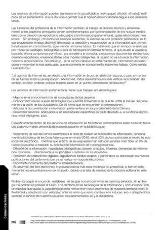 Los servicios de información pueden plantearse en la actualidad un nuevo papel, difundir el trabajo reali-
                 zado en los parlamentos, a la ciudadanía y permitir que la opinión de la ciudadanía llegue a los parlamen-
                 tarios.

                 Las funciones del profesional de la información cambian, el trabajo de proceso técnico y almacena-
                 miento antes aspectos principales se ven complementados, por la incorporación de los nuevos medios
                 tales como creación de repositorios adecuados a la información parlamentaria, guías electrónicas, new
                 letters… Sin embargo, con todos los cambios existentes, la esencia de esta profesión permanece, es lo
                 que proporciona el rasgo distintivo diferencial: la selección y recuperación de la información que permita
                 transformase en conocimiento, sigue siendo una tarea básica. Es indiferente que en tiempos se realizara
                 por medio de catálogos, bibliografías y ésta se introdujera en simples ficheros, al que acudía el usuario a
                 buscarla. Ahora compramos por el uso, por acceder a la consulta, producimos documentos electrónicos,
                 creamos repositorios, enviamos alertas a los móviles inteligentes, el usuario no va a buscar la información,
                 nosotros se la enviamos. Sin embargo, si no somos capaces en esta maraña de información de selec-
                 cionar y encontrar la más adecuada, que se convierta en conocimiento, habremos fallado. Como señala
                 Humberto Eco

                 “Lo que nos da Internet es, en efecto, una información en bruto, sin distinción alguna, o casi, sin control
                 de las fuentes ni de su jerarquización. Ahora bien, todos necesitamos no sólo verificar sino también dar
                 sentido, es decir, ordenar, colocar nuestro saber en un punto determinado del discurso4”

                 Los servicios de información parlamentaría tienen que trabajar actualmente para:

                 - Mejorar en el conocimiento de las necesidades de los usuarios
                 - Conocimiento de las nuevas tecnologías, que permita convertirnos en puente entre el trabajo del parla-
                 mento y la visión de los ciudadanos. De tal forma que se encuentren e interrelacionen.
                 - Articular la documentación e información parlamentaria en los portales Web de la Cámara
                 - Desarrollar servicios adecuados a las necesidades específicas de cada diputado-a, a su oficina electró-
                 nica: móvil inteligente, ipad…

                 Específicamente dentro de los servicios de información las bibliotecas parlamentarias están mutando hacia
                 una cada vez menor presencia de nuestros usuarios en la biblioteca por:

                 - Incremento de uso del correo electrónico a la hora de realizar las solicitudes de información, concreta-
                 mente la biblioteca de les Corts Valencianes en el año 2010, en el 52% dichas solicitudes el medio ha sido
                 el correo electrónico, mientras que el 83% de las respuestas han sido por servidas mail. Sólo un 9% de
                 nuestros usuarios a realizado su solicitud de información de manera presencial.
                 - Difusión de la información, novedades bibliográficas, dossier, artículos, informes, demandas de informa-
                 ción concretas… directamente a los portátiles o tabletas de los diputados.
                 - Desarrollo de colecciones digitales, digitalizando fondos propios, y poniendo a su disposición las nuevas
                 publicaciones del parlamento que ya se realizan en soporte electrónico.
                 - Importante incremento del préstamo interbibliotecario.
                 - El desarrollo del libro electrónico impulsará todavía más esta tendencia no presencial, si bien en este
                 momento nos encontramos en un <in past>, debido a la falta de claridad de la industria editorial en este
                 tema5.

                 Podríamos seguir enunciando realidades en las que nos encontramos en nuestros servicios, sin embar-
                 go, no podríamos preveer el futuro. Los cambios en las tecnologías de la información y comunicación son
                 tan rápidos que quizás la características más relevante en estos momentos de nuestros servicios sean: la
                 flexibilidad y adaptación con velocidad ante los retos que estos cambios nos inducen, eso sí adaptándolos
                 siempre al servicio de nuestros usuarios: los parlamentarios-as y la ciudadanía.
Comunicaciones




                               4
                                   Humberto Eco, Jean-Claude Carrière: Nadie acabará con los libros. Barcelona: Lumen, 2010; p. 75
                               5
                                http://www.elpais.com/articulo/Pantallas/biblioteca/publica/une/libro/electronico/elpepirtv/20110226elpepirtv_2/Tes
                 [90]          http://www.elpais.com/articulo/cultura/prestamo/libros/digitales/llega/bibliotecas/publicas/elpepucul/20110209elpepucul_15/Tes
 