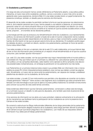 3. Ciudadanía y participación

A lo largo de esta comunicación hemos venido refiriéndonos al Parlamento abierto, a esa esfera política
interactiva, al nuevo nexo entre ciudadanía y políticos, vamos a concretar un poco más cómo se está
gestando esta nueva experiencia, donde la Web 2.0 y las redes sociales tienen un papel fundamental. Su
presencia constituye, también un desafío para los servicios de información.

El desarrollo de las redes sociales ha permitido cambiar la forma en que las personas nos relacionamos
entre si, de la relación personal cara a cara, hemos pasado a una relación a distancia, el conocimiento
personal o estar en una misma situación física ya no es necesario para entablar una relación con otros.
En el caso de los parlamentos la red se convierte en la manera en que los actores sociales entran a influir,
opinar, proponer… en el ámbito de las decisiones políticas.

La tecnología permite que se produzca una retroalimentación entre los ciudadanos y sus representantes
políticos, los servicios de información pueden a través de la web 2.0 poner a disposición de los ciudada-
nos los trabajos que se están desarrollando en la Cámara, para su mejor conocimiento; puede mostrar las
fuentes de información en las que se apoyan para la toma de sus decisiones. El ciudadano podría seguir
los debates de pleno y comisión en directo, escribir a los parlamentarios, participar en foros de opinión…
Como indica Artemi Rallo:

“Las redes sociales on line son un ejemplo más de la web 2.0 o web colaborativa, en la que Internet deja
de ser un foco de información para convertirse en un espacio virtual retroalimentado en el que los usuarios
consumen, pero también aportan información”6

Las web 2.0 y las redes sociales son las que permiten esa mayor interactividad entre el mundo político y
la sociedad civil. Hay que indicar que en un principio su utilización fue para alcanzar grados de moviliza-
ción política y en las campañas electorales, cabe reseñar como ejemplo la última campaña a las eleccio-
nes presidenciales norteamericanas, sin embargo la penetración en los parlamento fue más tardía.

Los Parlamentos en un primera instancia todos crearon sus portales Web con información más o menos
estática la propia IPU (Unión Interparlamentaria) estableció unas normas que debían cumplir las páginas
web. Actualmente, un nuevo reto se cierne ante los parlamentarios, ser capaces de manejar y establecer
plataformas de relación con la ciudadanía, de forma real.

Las redes sociales y la web 2.0 son instrumentos que permiten a los diputados-as conectar con la deno-
minada generación “milenium”7 tener acceso a ese segmento de la ciudadanía que está sumamente fami-
liarizado con esta tecnología a la par que es ajena a la praxis política tradicional. Es también el instrumento
para conocer sus puntos de vista sobre temas concretos.

Estas evidencias determinaron que las Cámaras parlamentarías comenzaran a utilizar esta tecnología,
en un principio supuso un desafío no sólo para los diputados, sino también para todo el personal de los
servicios parlamentarios.

A los servicios de información se nos abría una nueva actividad, colaborar activamente en la articulación
de los mecanismos que facilitaran tanto la participación de los ciudadanos-as como la presencia de la
Cámara en las redes sociales.

Se comenzó a estructurar los Blogs institucionales (diferentes de los blogs personales de los parlamenta-
rios-as) con la información elegida al alcance de la ciudadanía, estos blogs permiten difundir la actividad
de la Cámara a la par que lanzar preguntas a los ciudadanos y por medio de sus respuestas obtener
información muy válida para el trabajo parlamentario.
                                                                                                                         Comunicaciones




6
    Artemi Rallo: Derecho y Redes Sociales. Cizur Menor: Civitas Thomson Reuters, 2010; p. 24
7
    Se conoce como generación millenium a los nacidos a fines del siglo XX, en torno a la década de los años 90
                                                                                                                  [91]
 