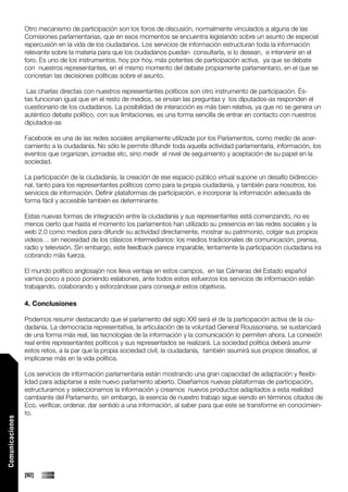 Otro mecanismo de participación son los foros de discusión, normalmente vinculados a alguna de las
                 Comisiones parlamentarias, que en esos momentos se encuentra legislando sobre un asunto de especial
                 repercusión en la vida de los ciudadanos. Los servicios de información estructuran toda la información
                 relevante sobre la materia para que los ciudadanos puedan consultarla, si lo desean, e intervenir en el
                 foro. Es uno de los instrumentos, hoy por hoy, más potentes de participación activa, ya que se debate
                 con nuestros representantes, en el mismo momento del debate propiamente parlamentario, en el que se
                 concretan las decisiones políticas sobre el asunto.

                  Las charlas directas con nuestros representantes políticos son otro instrumento de participación. És-
                 tas funcionan igual que en el resto de medios, se envían las preguntas y los diputados-as responden el
                 cuestionario de los ciudadanos. La posibilidad de interacción es más bien relativa, ya que no se genera un
                 auténtico debate político, con sus limitaciones, es una forma sencilla de entrar en contacto con nuestros
                 diputados-as

                 Facebook es una de las redes sociales ampliamente utilizada por los Parlamentos, como medio de acer-
                 camiento a la ciudadanía. No sólo le permite difundir toda aquella actividad parlamentaria, información, los
                 eventos que organizan, jornadas etc, sino medir el nivel de seguimiento y aceptación de su papel en la
                 sociedad.

                 La participación de la ciudadanía, la creación de ese espacio público virtual supone un desafío bidireccio-
                 nal, tanto para los representantes políticos como para la propia ciudadanía, y también para nosotros, los
                 servicios de información. Definir plataformas de participación, e incorporar la información adecuada de
                 forma fácil y accesible también es determinante.

                 Estas nuevas formas de integración entre la ciudadanía y sus representantes está comenzando, no es
                 menos cierto que hasta el momento los parlamentos han utilizado su presencia en las redes sociales y la
                 web 2.0 como medios para difundir su actividad directamente, mostrar su patrimonio, colgar sus propios
                 videos… sin necesidad de los clásicos intermediarios: los medios tradicionales de comunicación, prensa,
                 radio y televisión. Sin embargo, este feedback parece imparable, lentamente la participación ciudadana ira
                 cobrando más fuerza.

                 El mundo político anglosajón nos lleva ventaja en estos campos, en las Cámaras del Estado español
                 vamos poco a poco poniendo eslabones, ante todos estos esfuerzos los servicios de información están
                 trabajando, colaborando y esforzándose para conseguir estos objetivos.

                 4. Conclusiones

                 Podemos resumir destacando que el parlamento del siglo XXI será el de la participación activa de la ciu-
                 dadanía. La democracia representativa, la articulación de la voluntad General Roussoniana, se sustanciará
                 de una forma más real, las tecnologías de la información y la comunicación lo permiten ahora. La conexión
                 real entre representantes políticos y sus representados se realizará. La sociedad política deberá asumir
                 estos retos, a la par que la propia sociedad civil, la ciudadanía, también asumirá sus propios desafíos, al
                 implicarse más en la vida política.

                 Los servicios de información parlamentaria están mostrando una gran capacidad de adaptación y flexibi-
                 lidad para adaptarse a este nuevo parlamento abierto. Diseñamos nuevas plataformas de participación,
                 estructuramos y seleccionamos la información y creamos nuevos productos adaptados a esta realidad
                 cambiante del Parlamento, sin embargo, la esencia de nuestro trabajo sigue siendo en términos citados de
                 Eco, verificar, ordenar, dar sentido a una información, al saber para que este se transforme en conocimien-
                 to.
Comunicaciones




                 [92]
 