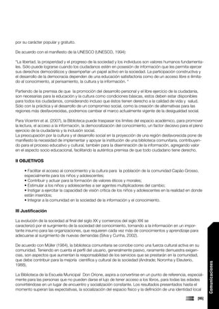por su carácter popular y gratuito.

De acuerdo con el manifiesto de la UNESCO (UNESCO, 1994):

“La libertad, la prosperidad y el progreso de la sociedad y los individuos son valores humanos fundamenta-
les. Sólo puede lograrse cuando los ciudadanos estén en posesión de información que les permita ejercer
sus derechos democráticos y desempeñar un papel activo en la sociedad. La participación constructiva y
el desarrollo de la democracia dependen de una educación satisfactoria como de un acceso libre e ilimita-
do al conocimiento, al pensamiento, la cultura y la información. “

Partiendo de la premisa de que la promoción del desarrollo personal y el libre ejercicio de la ciudadanía,
son necesarias para la educación y la cultura como condiciones básicas, estos deben estar disponibles
para todos los ciudadanos, considerando incluso que éstos tienen derecho a la calidad de vida y salud.
Sólo con la práctica y el desarrollo de un compromiso social, como la creación de alternativas para las
regiones más desfavorecidas, podremos cambiar el marco actualmente vigente de la desigualdad social.

Para Vicentini et al. (2007), la Biblioteca puede traspasar los límites del espacio académico, para promover
la lectura, el acceso a la información, la democratización del conocimiento, un factor decisivo para el pleno
ejercicio de la ciudadanía y la inclusión social.
La preocupación por la cultura y el desarrollo social en la proyección de una región desfavorecida pone de
manifiesto la necesidad de implementar y apoyar la institución de una biblioteca comunitaria, contribuyen-
do para el proceso educativo y cultural, también para la diseminación de la información, agregando valor
en el aspecto socio educacional, facilitando la auténtica premisa de que todo ciudadano tiene derecho.

II OBJETIVOS

     • Facilitar el acceso al conocimiento y la cultura para la población de la comunidad Capão Grosso,
     especialmente para los niños y adolescentes;
     • Contribuir y actuar para la formación de valores éticos y morales;
     • Estimular a los niños y adolescentes a ser agentes multiplicadores del cambio;
     • Instigar a ejercitar la capacidad de visión crítica de los niños y adolescentes en la realidad en donde
     están inseridos;
     • Integrar a la comunidad en la sociedad de la información y el conocimiento.

III Justificación

La evolución de la sociedad al final del siglo XX y comienzos del siglo XXI se
caracterizó por el surgimiento de la sociedad del conocimiento, tornando a la información en un impor-
tante insumo para las organizaciones, que requieren cada vez más de conocimientos y aprendizaje para
adecuarse al surgimiento de nuevas demandas (Silva y Cunha, 2002).

De acuerdo con Müller (1984), la biblioteca comunitaria se concibe como una fuerza cultural activa en su
comunidad. Teniendo en cuenta el perfil del usuario, generalmente pasivo, raramente demuestra exigen-
cias, son aspectos que aumentan la responsabilidad de los servicios que se prestarán en la comunidad,
que debe contribuir para la mejoría científica y cultural de la sociedad (Andrade; Noronha y Eleuterio,
                                                                                                                  Comunicaciones




1988).

La Biblioteca de la Escuela Municipal Don Orione, aspira a convertirse en un punto de referencia, especial-
mente para las personas que no pueden darse el lujo de tener acceso a los libros, para todas las edades
convirtiéndose en un lugar de encuentro y socialización constante. Los resultados presentados hasta el
momento superan las expectativas, la socialización del espacio físico y la definición de una identidad local

                                                                                                           [95]
 