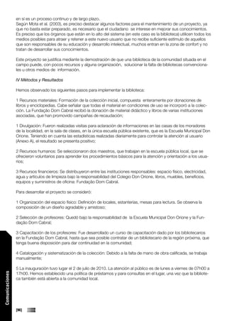 en sí es un proceso continuo y de largo plazo.
                 Según Mota et al. (2003), es preciso destacar algunos factores para el mantenimiento de un proyecto, ya
                 que no basta estar preparado, es necesario que el ciudadano se interese en mejorar sus conocimientos.
                 Es preciso que los órganos que están en lo alto del sistema (en este caso es la biblioteca) utilicen todos los
                 medios posibles para atraer y retener a este nuevo usuario que no recibe suficiente estímulo de aquellos
                 que son responsables de su educación y desarrollo intelectual, muchos entran en la zona de confort y no
                 tratan de desarrollar sus conocimientos.

                 Este proyecto se justifica mediante la demostración de que una biblioteca de la comunidad situada en el
                 campo puede, con pocos recursos y alguna organización, solucionar la falta de bibliotecas convenciona-
                 les u otros medios de información.

                 IV Métodos y Resultados

                 Hemos observado los siguientes pasos para implementar la biblioteca:

                 1 Recursos materiales: Formación de la colección inicial, compuesta enteramente por donaciones de
                 libros y enciclopedias. Cabe señalar que todas el material en condiciones de uso se incorporó a la colec-
                 ción. La Fundação Dom Cabral recibió la donación de material didáctico y libros de varias instituciones
                 asociadas, que han promovido campañas de recaudación;

                 1 Divulgación: Fueron realizadas visitas para aclaración de informaciones en las casas de los moradores
                 de la localidad, en la sala de clases, en la única escuela pública existente, que es la Escuela Municipal Don
                 Orione. Teniendo en cuenta las estadísticas realizadas diariamente para controlar la atención al usuario
                 (Anexo A), el resultado se presenta positivo;

                 2 Recursos humanos: Se seleccionaron dos maestros, que trabajan en la escuela pública local, que se
                 ofrecieron voluntarios para aprender los procedimientos básicos para la atención y orientación a los usua-
                 rios;

                 3 Recursos financieros: Se distribuyeron entre las instituciones responsables: espacio físico, electricidad,
                 agua y artículos de limpieza bajo la responsabilidad del Colegio Don Orione, libros, muebles, beneficios,
                 equipos y suministros de oficina: Fundação Dom Cabral.

                 Para desarrollar el proyecto se consideró:

                 1 Organización del espacio físico: Definición de locales, estanterías, mesas para lectura. Se observa la
                 composición de un diseño agradable y amistoso;

                 2 Selección de profesores: Quedó bajo la responsabilidad de la Escuela Municipal Don Orione y la Fun-
                 dação Dom Cabral;

                 3 Capacitación de los profesores: Fue desarrollado un curso de capacitación dado por los bibliotecarios
                 en la Fundação Dom Cabral, hasta que sea posible contratar de un bibliotecario de la región próxima, que
                 tenga buena disposición para dar continuidad en la comunidad;

                 4 Catalogación y sistematización de la colección: Debido a la falta de mano de obra calificada, se trabaja
                 manualmente;

                 5 La inauguración tuvo lugar el 2 de julio de 2010. La atención al público es de lunes a viernes de 07h00 a
                 17h00. Hemos establecido una política de préstamos y para consultas en el lugar, una vez que la bibliote-
Comunicaciones




                 ca también está abierta a la comunidad local.




                 [96]
 