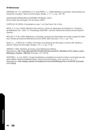 VI Referencias

                 ANDRADE, M. T. D.; NORONHA, D. P.; ELEUTÉRIO, I. L. (1988). Biblioteca universitária: administração por
                 programas e projetos. Ciência da Informação, Brasília, v. 17, n. 2, pp. 123-130.

                 ASSOCIAÇÃO BRASILEIRA DE NORMAS TÉCNICAS. (2001).
                 Norma sobre documentação. Rio de Janeiro: ABNT.

                 CASTELLS, M. (2003). A sociedade em rede. 7. ed. São Paulo: Paz e Terra.

                 MOTA, A. O. et al. (2003). Biblioteca São Jerônimo: Centro de Valorização da Cidadania e o Programa
                 de Bibliotecas Fust . 2003. In : Proceedings CINFORM - Encontro Nacional de Ciência da Informação IV,
                 Salvador.

                 MÜLLER, S. P. M. (1984). Bibliotecas e sociedade: evolução da interpretação de função e papéis da biblio-
                 teca. Revista da Escola de Biblioteconomia da UFMG, Belo Horizonte, v.13, n.1, pp. 7-54.

                 SILVA, E. L.; CUNHA, M. V. (2002). A formação do profissional da informação no século XXI: desafios e
                 dilemas. Ciência da Informação, Brasília, v. 31, n. 3, pp. 77-82.

                 UNESCO. (1994). Manifesto da Unesco sobre Bibliotecas Públlicas.
                 Disponíble en: http://rcbp.dglb.pt/pt/ServProf/DocTec/Documents/01_Manifesto_IFLA_Unesco_sobre_
                 Bibliotecas_Publicas_1994.pdf. [Consulta: 12/11/2010].

                 VICENTINI, L. A. et al. (2007). O papel da biblioteca universitária no incentivo à leitura e promoção da cida-
                 dania. Biblios: Revista de Bibliotecología y Ciencia de la Información, Lima, ene-mar. v. 8, n. 77.
                 Disponíble em: http://redalyc.uaemex.mx/redalyc/src/inicio/ArtPdfRed.jsp?iCve=16102706. [Consulta:
                 12/11/2010].
Comunicaciones




                 [98]
 