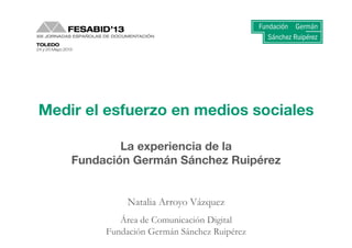 1	
  Medir	
  el	
  trabajo	
  en	
  medios	
  sociales:	
  la	
  experiencia	
  de	
  la	
  FGSR.	
  Natalia	
  Arroyo-­‐Vázquez	
  
Medir el esfuerzo en medios sociales
La experiencia de la 
Fundación Germán Sánchez Ruipérez
Natalia Arroyo Vázquez
Área de Comunicación Digital
Fundación Germán Sánchez Ruipérez
 