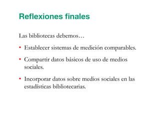 Reﬂexiones ﬁnales
Las bibliotecas debemos…
•  Establecer sistemas de medición comparables.
•  Compartir datos básicos de uso de medios
sociales.
•  Incorporar datos sobre medios sociales en las
estadísticas bibliotecarias.
 