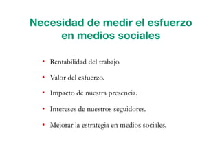 •  Rentabilidad del trabajo.
•  Valor del esfuerzo.
•  Impacto de nuestra presencia.
•  Intereses de nuestros seguidores.
•  Mejorar la estrategia en medios sociales.
Necesidad de medir el esfuerzo
en medios sociales
 